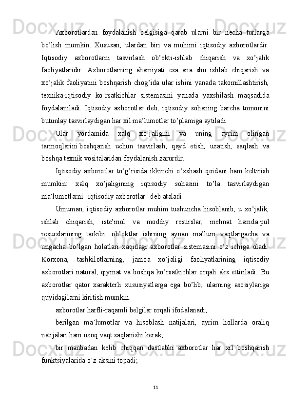 Axborotlardan   foydalanish   belgisiga   qarab   ularni   bir   necha   turlarga
bo’lish   mumkin.   Xususan,   ulardan   biri   va   muhimi   iqtisodiy   axborotlardir.
Iqtisodiy   axborotlarni   tasvirlash   ob’ekti-ishlab   chiqarish   va   xo’jalik
faoliyatlaridir.   Axborotlarning   ahamiyati   esa   ana   shu   ishlab   chiqarish   va
xo’jalik   faoliyatini   boshqarish   chog’ida   ular   ishini   yanada   takomillashtirish,
texnika-iqtisodiy   ko’rsatkichlar   sistemasini   yanada   yaxshilash   maqsadida
foydalaniladi.   Iqtisodiy   axborotlar   deb,   iqtisodiy   sohaning   barcha   tomonini
butunlay tasvirlaydigan har xil ma’lumotlar to’plamiga aytiladi.
Ular   yordamida   xalq   xo’jaligini   va   uning   ayrim   olingan
tarmoqlarini   boshqarish   uchun   tasvirlash ,   qayd   etish,   uzatish,   saqlash   va
boshqa texnik vositalaridan foydalanish zarurdir.
Iqtisodiy   axborotlar   to’g’risida   ikkinchi   o’xshash   qoidani   ham   keltirish
mumkin:   xalq   xo’jaligining   iqtisodiy   sohasini   to’la   tasvirlaydigan
ma’lumotlarni "iqtisodiy axborotlar" deb ataladi.
Umuman,   iqtisodiy   axborotlar   muhim   tushuncha   hisoblanib,   u   xo’jalik,
ishlab   chiqarish,   iste’mol   va   moddiy   resurslar,   mehnat   hamda   pul
resurslarining   tarkibi ,   ob’ektlar   ishining   aynan   ma’lum   vaqtlargacha   va
ungacha   bo’lgan   holatlari   xaqidagi   axborotlar   sistemasini   o’z   ichiga   oladi.
Korxona,   tashkilotlarning,   jamoa   xo’jaligi   faoliyatlarining   iqtisodiy
axborotlari  natural,  qiymat  va  boshqa  ko’rsatkichlar  orqali  aks ettiriladi.  Bu
axborotlar   qator   xarakterli   xususiyatlarga   ega   bo’lib,   ularning   asosiylariga
quyidagilarni kiritish mumkin.
axborotlar harfli-raqamli belgilar orqali ifodalanadi;
berilgan   ma’lumotlar   va   hisoblash   natijalari,   ayrim   hollarda   oraliq
natijalari   ham uzoq vaqt saqlanishi kerak ;
bir   manbadan   kelib   chiqqan   dastlabki   axborotlar   har   xil   boshqarish
funktsiyalarida o’z aksini topadi; 
11 