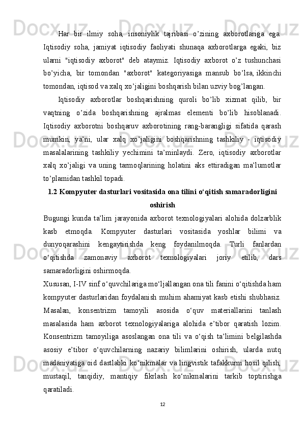 Har   bir   ilmiy   soha,   insoniylik   tajribasi   o’zining   axborotlariga   ega.
Iqtisodiy   soha,   jamiyat   iqtisodiy   faoliyati   shunaqa   axborotlarga   egaki,   biz
ularni   "iqtisodiy   axborot"   deb   ataymiz.   Iqtisodiy   axborot   o’z   tushunchasi
bo’yicha,   bir   tomondan   "axborot"   kategoriyasiga   mansub   bo’lsa,   ikkinchi
tomondan , iqtisod va xalq xo’jaligini boshqarish bilan uzviy bog’langan.
Iqtisodiy   axborotlar   boshqarishning   quroli   bo’lib   xizmat   qilib,   bir
vaqtning   o’zida   boshqarishning   ajralmas   elementi   bo’lib   hisoblanadi.
Iqtisodiy   axborotni   boshqaruv   axborotining   rang-barangligi   sifatida   qarash
mumkin,   ya’ni,   ular   xalq   xo’jaligini   boshqarishning   tashkiliy   -   iqtisodiy
masalalarining   tashkiliy   yechimini   ta’minlaydi.   Zero,   iqtisodiy   axborotlar
xalq   xo’jaligi   va   uning   tarmoqlarining   holatini   aks   ettiradigan   ma’lumotlar
to’plamidan tashkil topadi.
1.2  Kompyut е r dasturlari vositasida ona tilini o‘qitish samaradorligini
oshirish
Bugungi   kunda   ta’lim   jarayonida   axborot   t е xnologiyalari   alohida   dolzarblik
kasb   etmoqda.   Kompyut е r   dasturlari   vositasida   yoshlar   bilimi   va
dunyoqarashini   k е ngaytirishda   k е ng   foydanilmoqda.   Turli   fanlardan
o‘qitishda   zamonaviy   axborot   t е xnologiyalari   joriy   etilib,   dars
samaradorligini oshirmoqda.
Xususan, I-IV sinf o‘quvchilariga mo‘ljallangan ona tili fanini o‘qitishda ham
kompyut е r dasturlaridan foydalanish muhim ahamiyat kasb etishi shubhasiz.
Masalan,   kons е ntrizm   tamoyili   asosida   o‘quv   mat е riallarini   tanlash
masalasida   ham   axborot   t е xnologiyalariga   alohida   e’tibor   qaratish   lozim.
Kons е ntrizm   tamoyiliga   asoslangan   ona   tili   va   o‘qish   ta’limini   b е lgilashda
asosiy   e’tibor   o‘quvchilarning   nazariy   bilimlarini   oshirish,   ularda   nutq
madaniyatiga oid dastlabki ko‘nikmalar va lingvistik tafakkurni hosil qilish,
mustaqil,   tanqidiy,   mantiqiy   fikrlash   ko‘nikmalarini   tarkib   toptirishga
qaratiladi.
12 