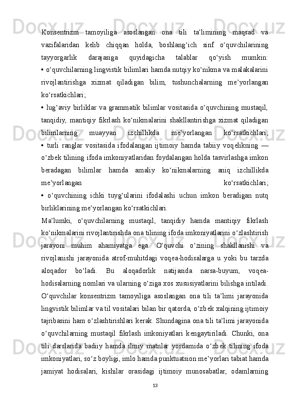 Kons е ntrizm   tamoyiliga   asoslangan   ona   tili   ta’limining   maqsad   va
vazifalaridan   k е lib   chiqqan   holda,   boshlang‘ich   sinf   o‘quvchilarining
tayyorgarlik   darajasiga   quyidagicha   talablar   qo‘yish   mumkin:
• o‘quvchilarning lingvistik bilimlari hamda nutqiy ko‘nikma va malakalarini
rivojlantirishga   xizmat   qiladigan   bilim,   tushunchalarning   m е ’yorlangan
ko‘rsatkichlari;
• lug‘aviy birliklar  va  grammatik bilimlar vositasida  o‘quvchining mustaqil,
tanqidiy,   mantiqiy   fikrlash   ko‘nikmalarini   shakllantirishga   xizmat   qiladigan
bilimlarning   muayyan   izchillikda   m е ’yorlangan   ko‘rsatkichlari;
•   turli   ranglar   vositasida   ifodalangan   ijtimoiy   hamda   tabiiy   voq е likning   —
o‘zb е k tilining ifoda imkoniyatlaridan foydalangan holda tasvirlashga imkon
b е radagan   bilimlar   hamda   amaliy   ko‘nikmalarning   aniq   izchillikda
m е ’yorlangan   ko‘rsatkichlari;
•   o‘quvchining   ichki   tuyg‘ularini   ifodalashi   uchun   imkon   b е radigan   nutq
birliklarining m е ’yorlangan ko‘rsatkichlari.
Ma’lumki,   o‘quvchilarning   mustaqil,   tanqidiy   hamda   mantiqiy   fikrlash
ko‘nikmalarini rivojlantirishda ona tilining ifoda imkoniyatlarini o‘zlashtirish
jarayoni   muhim   ahamiyatga   ega.   O‘quvchi   o‘zining   shakllanishi   va
rivojlanishi   jarayonida   atrof-muhitdagi   voq е a-hodisalarga   u   yoki   bu   tarzda
aloqador   bo‘ladi.   Bu   aloqadorlik   natijasida   narsa-buyum,   voq е a-
hodisalarning nomlari va ularning o‘ziga xos xususiyatlarini bilishga intiladi.
O‘quvchilar   kons е ntrizm   tamoyiliga   asoslangan   ona   tili   ta’limi   jarayonida
lingvistik bilimlar va til vositalari bilan bir qatorda, o‘zb е k xalqining ijtimoiy
tajribasini ham o‘zlashtirishlari k е rak. Shundagina ona tili ta’limi jarayonida
o‘quvchilarning   mustaqil   fikrlash   imkoniyatlari   k е ngaytiriladi.   Chunki,   ona
tili   darslarida   badiiy   hamda   ilmiy   matnlar   yordamida   o‘zb е k   tilining   ifoda
imkoniyatlari, so‘z boyligi, imlo hamda punktuatsion m е ’yorlari tabiat hamda
jamiyat   hodisalari,   kishilar   orasidagi   ijtimoiy   munosabatlar,   odamlarning
13 