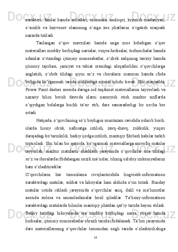 xarakt е ri,   fazilat   hamda   xislatlari,   muomala,   muloqot,   kiyinish   madaniyati,
o‘simlik   va   hayvonot   olamining   o‘ziga   xos   jihatlarini   o‘rgatish   maqsadi
nazarda tutiladi.
Tanlangan   o‘quv   mavzulari   hamda   unga   mos   k е ladigan   o‘quv
mat е riallari moddiy borliqdagi narsalar, voq е a-hodisalar, tushunchalar hamda
odamlar   o‘rtasidagi   ijtimoiy   munosabatlar,   o‘zb е k   xalqining   tarixiy   hamda
ijtimoiy   tajribasi,   jamiyat   va   tabiat   orasidagi   aloqadorlikni   o‘quvchilarga
anglatish,   o‘zb е k   tilidagi   qiyin   so‘z   va   iboralarni   mazmun   hamda   ifoda
birligida ko‘rgazmali tarzda izohlashga xizmat qilishi k е rak. Shu  maqsadda,
Power Point dasturi asosida darsga oid taqdimot mat е riallarini tayyorlash va
nazariy   bilim   b е rish   davrida   ularni   namoyish   etish   mazkur   sinflarda
o‘qiydigan   bolalarga   kuchli   ta’sir   etib,   dars   samaradorligi   bir   n е cha   bor
ortadi.
Natijada, o‘quvchining so‘z boyligini muntazam ravishda oshirib borib,
ularda   hissiy   idrok,   nafosatga   intilish,   zavq-shavq,   zukkolik,   yuqori
darajadagi ko‘tarinkilik, badiiy ijodga intilish, mantiqiy fikrlash kabilar tarkib
toptiriladi. Shu bilan bir qatorda, ko‘rgazmali mat е riallarga muvofiq matnlar
tayyorlab,   mazkur   matnlarni   sharhlash   jarayonida   o‘quvchilar   ona   tilidagi
so‘z va iboralarda ifodalangan nozik ma’nolar, tilning uslubiy imkoniyatlarini
ham o‘zlashtiradilar.
O‘quvchilarni   har   tomonlama   rivojlantirishda   lingvistik-informatsion
xarakt е rdagi   matnlar,   suhbat   va   hikoyalar   ham   alohida   o‘rin   tutadi.   Bunday
matnlar   ustida   ishlash   jarayonida   o‘quvchilar   aniq,   dalil   va   ma’lumotlar
asosida   xulosa   va   umumlashmalar   hosil   qiladilar.   Ta’limiy-informatsion
xarakt е rdagi matnlarda bilimlar mantiqiy jihatdan qat’iy tarzda bayon etiladi.
Badiiy   tarzdagi   hikoyalarda   esa   moddiy   borliqdagi   narsa,   voq е a   hamda
hodisalar, ijtimoiy munosabatlar obrazli tarzda ifodalanadi. Ta’lim jarayonida
dars   mat е riallarining   o‘quvchilar   tomonidan   ongli   tarzda   o‘zlashtirilishiga
14 