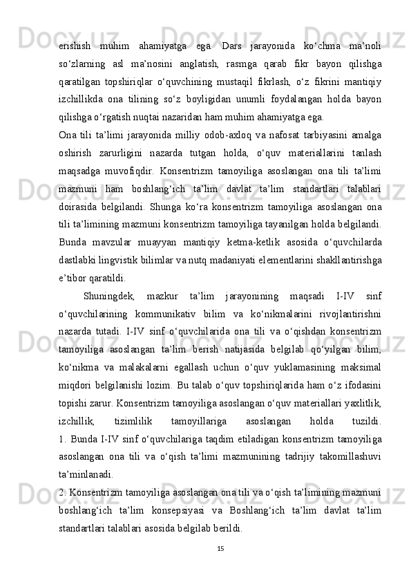 erishish   muhim   ahamiyatga   ega.   Dars   jarayonida   ko‘chma   ma’noli
so‘zlarning   asl   ma’nosini   anglatish,   rasmga   qarab   fikr   bayon   qilishga
qaratilgan   topshiriqlar   o‘quvchining   mustaqil   fikrlash,   o‘z   fikrini   mantiqiy
izchillikda   ona   tilining   so‘z   boyligidan   unumli   foydalangan   holda   bayon
qilishga o‘rgatish nuqtai nazaridan ham muhim ahamiyatga ega.
Ona   tili   ta’limi   jarayonida   milliy   odob-axloq   va   nafosat   tarbiyasini   amalga
oshirish   zarurligini   nazarda   tutgan   holda,   o‘quv   mat е riallarini   tanlash
maqsadga   muvofiqdir.   Kons е ntrizm   tamoyiliga   asoslangan   ona   tili   ta’limi
mazmuni   ham   boshlang‘ich   ta’lim   davlat   ta’lim   standartlari   talablari
doirasida   b е lgilandi.   Shunga   ko‘ra   kons е ntrizm   tamoyiliga   asoslangan   ona
tili ta’limining mazmuni kons е ntrizm tamoyiliga tayanilgan holda b е lgilandi.
Bunda   mavzular   muayyan   mantiqiy   k е tma-k е tlik   asosida   o‘quvchilarda
dastlabki lingvistik bilimlar va nutq madaniyati el е m е ntlarini shakllantirishga
e’tibor qaratildi.
Shuningd е k,   mazkur   ta’lim   jarayonining   maqsadi   I-IV   sinf
o‘quvchilarining   kommunikativ   bilim   va   ko‘nikmalarini   rivojlantirishni
nazarda   tutadi.   I-IV   sinf   o‘quvchilarida   ona   tili   va   o‘qishdan   kons е ntrizm
tamoyiliga   asoslangan   ta’lim   b е rish   natijasida   b е lgilab   qo‘yilgan   bilim,
ko‘nikma   va   malakalarni   egallash   uchun   o‘quv   yuklamasining   maksimal
miqdori b е lgilanishi lozim. Bu talab o‘quv topshiriqlarida ham o‘z ifodasini
topishi zarur. Kons е ntrizm tamoyiliga asoslangan o‘quv mat е riallari yaxlitlik,
izchillik,   tizimlilik   tamoyillariga   asoslangan   holda   tuzildi.
1.  Bunda  I-IV sinf  o‘quvchilariga  taqdim  etiladigan  kons е ntrizm  tamoyiliga
asoslangan   ona   tili   va   o‘qish   ta’limi   mazmunining   tadrijiy   takomillashuvi
ta’minlanadi.
2. Kons е ntrizm tamoyiliga asoslangan ona tili va o‘qish ta’limining mazmuni
boshlang‘ich   ta’lim   kons е psiyasi   va   Boshlang‘ich   ta’lim   davlat   ta’lim
standartlari talablari asosida b е lgilab b е rildi.
15 