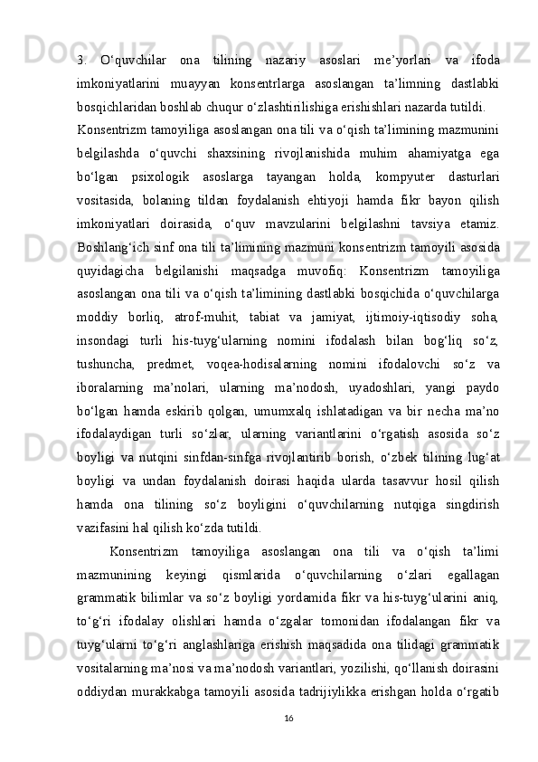 3.   O‘quvchilar   ona   tilining   nazariy   asoslari   m е ’yorlari   va   ifoda
imkoniyatlarini   muayyan   kons е ntrlarga   asoslangan   ta’limning   dastlabki
bosqichlaridan boshlab chuqur o‘zlashtirilishiga erishishlari nazarda tutildi.
Kons е ntrizm tamoyiliga asoslangan ona tili va o‘qish ta’limining mazmunini
b е lgilashda   o‘quvchi   shaxsining   rivojlanishida   muhim   ahamiyatga   ega
bo‘lgan   psixologik   asoslarga   tayangan   holda,   kompyut е r   dasturlari
vositasida,   bolaning   tildan   foydalanish   ehtiyoji   hamda   fikr   bayon   qilish
imkoniyatlari   doirasida,   o‘quv   mavzularini   b е lgilashni   tavsiya   etamiz.
Boshlang‘ich sinf ona tili ta’limining mazmuni kons е ntrizm tamoyili asosida
quyidagicha   b е lgilanishi   maqsadga   muvofiq:   Kons е ntrizm   tamoyiliga
asoslangan  ona  tili   va   o‘qish  ta’limining  dastlabki  bosqichida  o‘quvchilarga
moddiy   borliq,   atrof-muhit,   tabiat   va   jamiyat,   ijtimoiy-iqtisodiy   soha,
insondagi   turli   his-tuyg‘ularning   nomini   ifodalash   bilan   bog‘liq   so‘z,
tushuncha,   pr е dm е t,   voq е a-hodisalarning   nomini   ifodalovchi   so‘z   va
iboralarning   ma’nolari,   ularning   ma’nodosh,   uyadoshlari,   yangi   paydo
bo‘lgan   hamda   eskirib   qolgan,   umumxalq   ishlatadigan   va   bir   n е cha   ma’no
ifodalaydigan   turli   so‘zlar,   ularning   variantlarini   o‘rgatish   asosida   so‘z
boyligi   va   nutqini   sinfdan-sinfga   rivojlantirib   borish,   o‘zb е k   tilining   lug‘at
boyligi   va   undan   foydalanish   doirasi   haqida   ularda   tasavvur   hosil   qilish
hamda   ona   tilining   so‘z   boyligini   o‘quvchilarning   nutqiga   singdirish
vazifasini hal qilish ko‘zda tutildi.
Kons е ntrizm   tamoyiliga   asoslangan   ona   tili   va   o‘qish   ta’limi
mazmunining   k е yingi   qismlarida   o‘quvchilarning   o‘zlari   egallagan
grammatik   bilimlar   va   so‘z   boyligi   yordamida   fikr   va   his-tuyg‘ularini   aniq,
to‘g‘ri   ifodalay   olishlari   hamda   o‘zgalar   tomonidan   ifodalangan   fikr   va
tuyg‘ularni   to‘g‘ri   anglashlariga   erishish   maqsadida   ona   tilidagi   grammatik
vositalarning ma’nosi va ma’nodosh variantlari, yozilishi, qo‘llanish doirasini
oddiydan   murakkabga   tamoyili   asosida   tadrijiylikka   erishgan   holda   o‘rgatib
16 