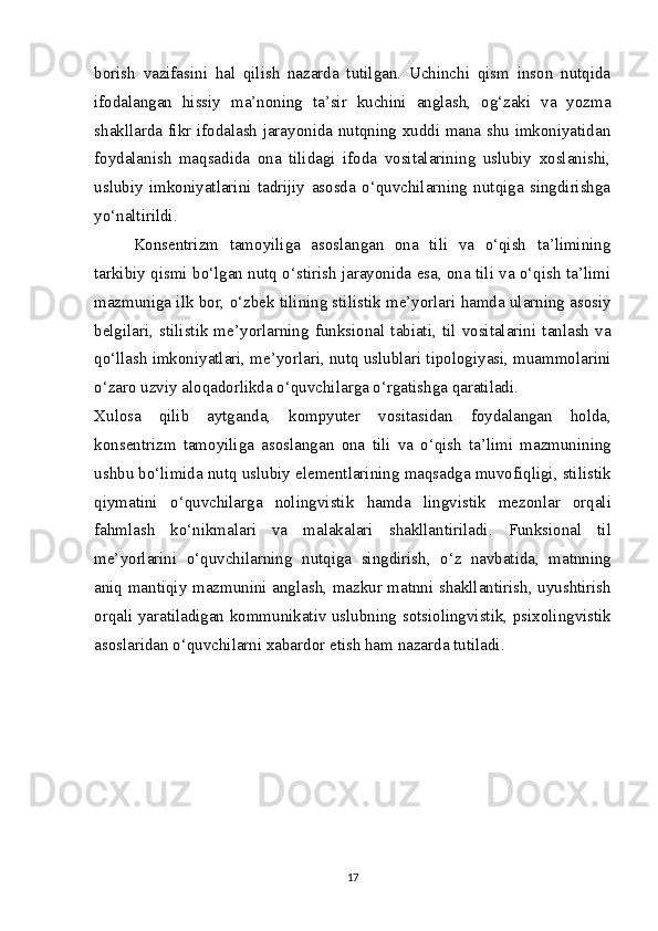 borish   vazifasini   hal   qilish   nazarda   tutilgan.   Uchinchi   qism   inson   nutqida
ifodalangan   hissiy   ma’noning   ta’sir   kuchini   anglash,   og‘zaki   va   yozma
shakllarda fikr ifodalash jarayonida nutqning xuddi mana shu imkoniyatidan
foydalanish   maqsadida   ona   tilidagi   ifoda   vositalarining   uslubiy   xoslanishi,
uslubiy   imkoniyatlarini   tadrijiy   asosda   o‘quvchilarning   nutqiga   singdirishga
yo‘naltirildi.
Kons е ntrizm   tamoyiliga   asoslangan   ona   tili   va   o‘qish   ta’limining
tarkibiy qismi bo‘lgan nutq o‘stirish jarayonida esa, ona tili va o‘qish ta’limi
mazmuniga ilk bor, o‘zb е k tilining stilistik m е ’yorlari hamda ularning asosiy
b е lgilari,   stilistik  m е ’yorlarning   funksional   tabiati,  til   vositalarini  tanlash   va
qo‘llash imkoniyatlari, m е ’yorlari, nutq uslublari tipologiyasi, muammolarini
o‘zaro uzviy aloqadorlikda o‘quvchilarga o‘rgatishga qaratiladi.
Xulosa   qilib   aytganda ,   kompyut е r   vositasidan   foydalangan   holda ,
kons е ntrizm   tamoyiliga   asoslangan   ona   tili   va   o ‘ qish   ta ’ limi   mazmunining
ushbu   bo ‘ limida   nutq   uslubiy   el е m е ntlarining   maqsadga   muvofiqligi ,  stilistik
qiymatini   o ‘ quvchilarga   nolingvistik   hamda   lingvistik   m е zonlar   orqali
fahmlash   ko ‘ nikmalari   va   malakalari   shakllantiriladi .   Funksional   til
m е’ yorlarini   o ‘ quvchilarning   nutqiga   singdirish ,   o ‘ z   navbatida ,   matnning
aniq   mantiqiy   mazmunini   anglash ,   mazkur   matnni   shakllantirish ,   uyushtirish
orqali   yaratiladigan   kommunikativ   uslubning   sotsiolingvistik ,   psixolingvistik
asoslaridan   o ‘ quvchilarni   xabardor   etish   ham   nazarda   tutiladi .
17 