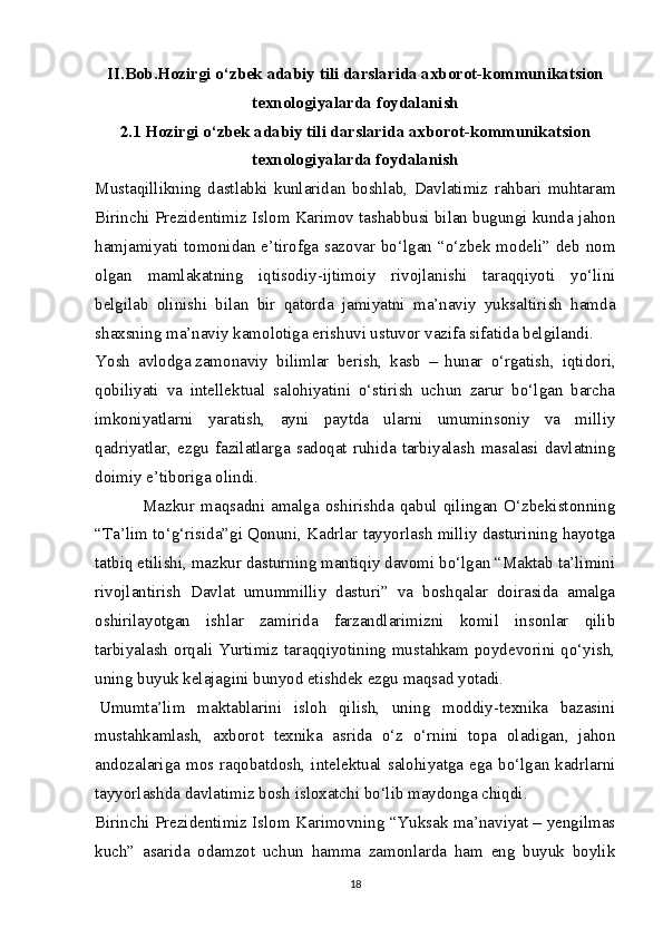 II . Bob . Hozirgi   o ‘ zbek   adabiy   tili   darslarida   axborot - kommunikatsion
texnologiyalarda   foydalanish
2.1 Hozirgi o‘zbek adabiy tili darslarida axborot-kommunikatsion
texnologiyalarda foydalanish
Mustaqillikning   dastlabki   kunlaridan   boshlab,   Davlatimiz   rahbari   muhtaram
Birinchi Prezidentimiz Islom Karimov tashabbusi bilan bugungi kunda jahon
hamjamiyati tomonidan e’tirofga sazovar bo‘lgan “o‘zbek modeli” deb nom
olgan   mamlakatning   iqtisodiy-ijtimoiy   rivojlanishi   taraqqiyoti   yo‘lini
belgilab   olinishi   bilan   bir   qatorda   jamiyatni   ma’naviy   yuksaltirish   hamda
shaxsning ma’naviy kamolotiga erishuvi ustuvor vazifa sifatida belgilandi.
Yosh   avlodga   zamonaviy   bilimlar   berish ,   kasb   –   hunar   o‘rgatish,   iqtidori,
qobiliyati   va   intellektual   salohiyatini   o‘stirish   uchun   zarur   bo‘lgan   barcha
imkoniyatlarni   yaratish,   ayni   paytda   ularni   umuminsoniy   va   milliy
qadriyatlar,   ezgu   fazilatlarga   sadoqat   ruhida   tarbiyalash   masalasi   davlatning
doimiy e’tiboriga olindi.
                      Mazkur   maqsadni   amalga   oshirishda   qabul   qilingan   O‘zbekistonning
“Ta’lim to‘g‘risida”gi Qonuni, Kadrlar tayyorlash milliy dasturining hayotga
tatbiq etilishi, mazkur dasturning mantiqiy davomi bo‘lgan “Maktab ta’limini
rivojlantirish   Davlat   umummilliy   dasturi”   va   boshqalar   doirasida   amalga
oshirilayotgan   ishlar   zamirida   farzandlarimizni   komil   insonlar   qilib
tarbiyalash orqali Yurtimiz taraqqiyotining mustahkam poydevorini qo‘yish,
uning buyuk kelajagini bunyod etishdek ezgu maqsad yotadi.
  Umumta’lim   maktablarini   isloh   qilish,   uning   moddiy-texnika   bazasini
mustahkamlash,   axborot   texnika   asrida   o‘z   o‘rnini   topa   oladigan,   jahon
andozalariga mos raqobatdosh, intelektual  salohiyatga ega  bo‘lgan  kadrlarni
tayyorlashda davlatimiz bosh isloxatchi bo‘lib maydonga chiqdi.
Birinchi Prezidentimiz Islom Karimovning “Yuksak ma’naviyat – yengilmas
kuch”   asarida   odamzot   uchun   hamma   zamonlarda   ham   eng   buyuk   boylik
18 