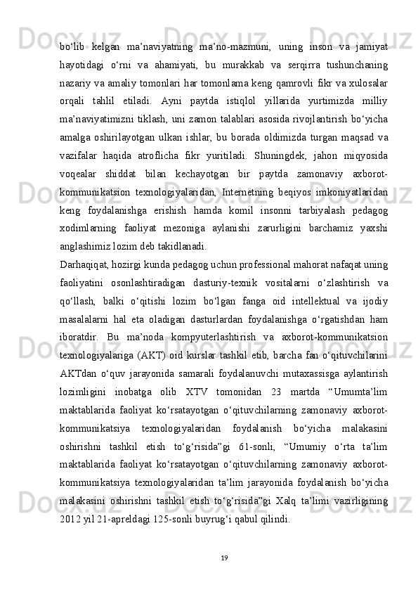 bo‘lib   kelgan   ma’naviyatning   ma’no-mazmuni,   uning   inson   va   jamiyat
hayotidagi   o‘rni   va   ahamiyati,   bu   murakkab   va   serqirra   tushunchaning
nazariy va amaliy tomonlari har tomonlama keng qamrovli fikr va xulosalar
orqali   tahlil   etiladi.   Ayni   paytda   istiqlol   yillarida   yurtimizda   milliy
ma’naviyatimizni tiklash, uni zamon talablari asosida rivojlantirish bo‘yicha
amalga   oshirilayotgan   ulkan   ishlar,   bu   borada   oldimizda   turgan   maqsad   va
vazifalar   haqida   atroflicha   fikr   yuritiladi.   Shuningdek,   jahon   miqyosida
voqealar   shiddat   bilan   kechayotgan   bir   paytda   zamonaviy   axborot-
kommunikatsion   texnologiyalaridan,   Internetning   beqiyos   imkoniyatlaridan
keng   foydalanishga   erishish   hamda   komil   insonni   tarbiyalash   pedagog
xodimlarning   faoliyat   mezoniga   aylanishi   zarurligini   barchamiz   yaxshi
anglashimiz lozim deb takidlanadi.
Darhaqiqat, hozirgi kunda pedagog uchun professional mahorat nafaqat uning
faoliyatini   osonlashtiradigan   dasturiy-texnik   vositalarni   o‘zlashtirish   va
qo‘llash,   balki   o‘qitishi   lozim   bo‘lgan   fanga   oid   intellektual   va   ijodiy
masalalarni   hal   eta   oladigan   dasturlardan   foydalanishga   o‘rgatishdan   ham
iboratdir.   Bu   ma’noda   kompyuterlashtirish   va   axborot-kommunikatsion
texnologiyalariga  (AKT)   oid  kurslar  tashkil  etib,  barcha  fan  o‘qituvchilarini
AKTdan   o‘quv   jarayonida   samarali   foydalanuvchi   mutaxassisga   aylantirish
lozimligini   inobatga   olib   XTV   tomonidan   23   martda   “Umumta’lim
maktablarida   faoliyat   ko‘rsatayotgan   o‘qituvchilarning   zamonaviy   axborot-
kommunikatsiya   texnologiyalaridan   foydalanish   bo‘yicha   malakasini
oshirishni   tashkil   etish   to‘g‘risida”gi   61-sonli,   “Umumiy   o‘rta   ta’lim
maktablarida   faoliyat   ko‘rsatayotgan   o‘qituvchilarning   zamonaviy   axborot-
kommunikatsiya   texnologiyalaridan   ta’lim   jarayonida   foydalanish   bo‘yicha
malakasini   oshirishni   tashkil   etish   to‘g‘risida”gi   Xalq   ta’limi   vazirligining
2012 yil 21-apreldagi 125-sonli buyrug‘i qabul qilindi.
19 