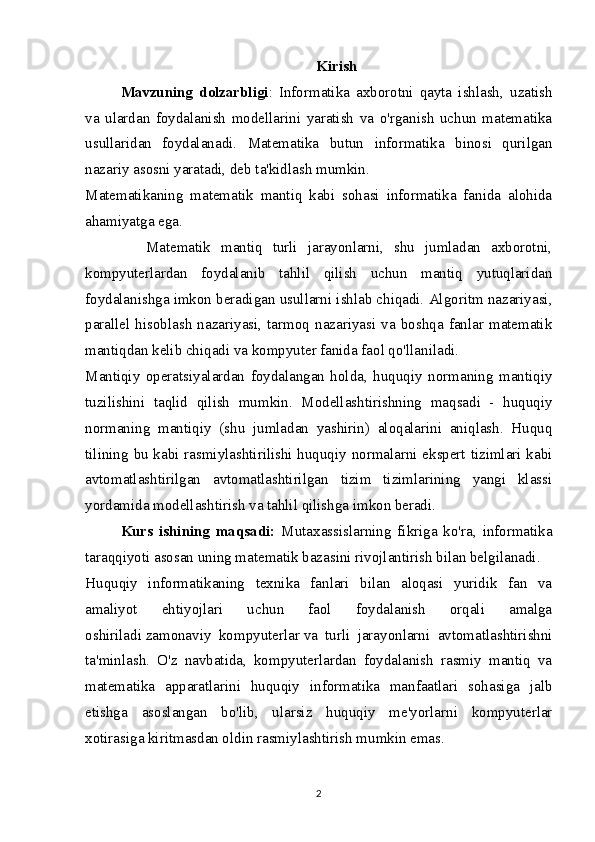 Kirish
Mavzuning   dolzarbligi :   Informatika   axborotni   qayta   ishlash,   uzatish
va   ulardan   foydalanish   modellarini   yaratish   va   o'rganish   uchun   matematika
usullaridan   foydalanadi.   Matematika   butun   informatika   binosi   qurilgan
nazariy asosni yaratadi, deb ta'kidlash mumkin.
Matematikaning   matematik   mantiq   kabi   sohasi   informatika   fanida   alohida
ahamiyatga ega.
            Matematik   mantiq   turli   jarayonlarni,   shu   jumladan   axborotni,
kompyuterlardan   foydalanib   tahlil   qilish   uchun   mantiq   yutuqlaridan
foydalanishga imkon beradigan usullarni ishlab chiqadi. Algoritm nazariyasi,
parallel   hisoblash   nazariyasi,   tarmoq   nazariyasi   va   boshqa   fanlar   matematik
mantiqdan kelib chiqadi va kompyuter fanida faol qo'llaniladi.
Mantiqiy   operatsiyalardan   foydalangan   holda,   huquqiy   normaning   mantiqiy
tuzilishini   taqlid   qilish   mumkin.   Modellashtirishning   maqsadi   -   huquqiy
normaning   mantiqiy   (shu   jumladan   yashirin)   aloqalarini   aniqlash.   Huquq
tilining bu kabi rasmiylashtirilishi huquqiy normalarni ekspert tizimlari kabi
avtomatlashtirilgan   avtomatlashtirilgan   tizim   tizimlarining   yangi   klassi
yordamida modellashtirish va tahlil qilishga imkon beradi.
Kurs   ishining   maqsadi:   Mutaxassislarning   fikriga   ko'ra,   informatika
taraqqiyoti asosan uning matematik bazasini rivojlantirish bilan belgilanadi.
Huquqiy   informatikaning   texnika   fanlari   bilan   aloqasi   yuridik   fan   va
amaliyot   ehtiyojlari   uchun   faol   foydalanish   orqali   amalga
oshiriladi   zamonaviy   kompyuterlar   va   turli   jarayonlarni   avtomatlashtirishni
ta'minlash.   O'z   navbatida,   kompyuterlardan   foydalanish   rasmiy   mantiq   va
matematika   apparatlarini   huquqiy   informatika   manfaatlari   sohasiga   jalb
etishga   asoslangan   bo'lib,   ularsiz   huquqiy   me'yorlarni   kompyuterlar
xotirasiga kiritmasdan oldin rasmiylashtirish mumkin emas.
2 