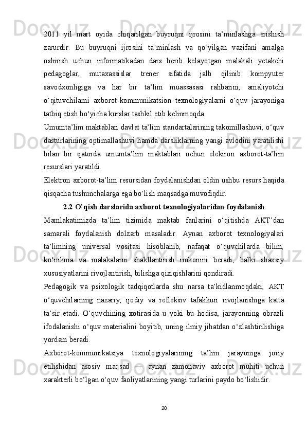 2011   yil   mart   oyida   chiqarilgan   buyruqni   ijrosini   ta’minlashga   erishish
zarurdir.   Bu   buyruqni   ijrosini   ta’minlash   va   qo‘yilgan   vazifani   amalga
oshirish   uchun   informatikadan   dars   berib   kelayotgan   malakali   yetakchi
pedagoglar,   mutaxassislar   trener   sifatida   jalb   qilinib   kompyuter
savodxonligiga   va   har   bir   ta’lim   muassasasi   rahbarini,   amaliyotchi
o‘qituvchilarni   axborot-kommunikatsion   texnologiyalarni   o‘quv   jarayoniga
tatbiq etish bo‘yicha kurslar tashkil etib kelinmoqda.
Umumta’lim maktablari davlat ta’lim standartalarining takomillashuvi, o‘quv
dasturlarining optimallashuvi hamda darsliklarning yangi avlodini yaratilishi
bilan   bir   qatorda   umumta’lim   maktablari   uchun   elekiron   axborot-ta’lim
resurslari yaratildi.
Elektron axborot-ta’lim resursidan foydalanishdan oldin ushbu resurs haqida
qisqacha tushunchalarga ega bo‘lish maqsadga muvofiqdir.
2.2 O’qish darslarida axborot   texnologiyalaridan foydalanish
Ма mlakatimizda   ta’lim   tizimida   maktab   fanlarini   o‘qitishda   AKT’dan
samarali   foydalanish   dolzarb   masaladir.   Aynan   axborot   texnologiyalari
ta’limning   universal   vositasi   hisoblanib,   nafaqat   o‘quvchilarda   bilim,
ko‘nikma   va   malakalarni   shakllantirish   imkonini   beradi,   balki   shaxsiy
xususiyatlarini rivojlantirish, bilishga qiziqishlarini qondiradi.
Pedagogik   va   psixologik   tadqiqotlarda   shu   narsa   ta’kidlanmoqdaki,   AKT
o‘quvchilarning   nazariy,   ijodiy   va   refleksiv   tafakkuri   rivojlanishiga   katta
ta’sir   etadi.   O‘quvchining   xotirasida   u   yoki   bu   hodisa,   jarayonning   obrazli
ifodalanishi o‘quv materialini boyitib, uning ilmiy jihatdan o‘zlashtirilishiga
yordam beradi.
Axborot-kommunikatsiya   texnologiyalarining   ta’lim   jarayoniga   joriy
etilishidan   asosiy   maqsad   —   aynan   zamonaviy   axborot   muhiti   uchun
xarakterli bo‘lgan o‘quv faoliyatlarining yangi turlarini paydo bo‘lishidir.
20 