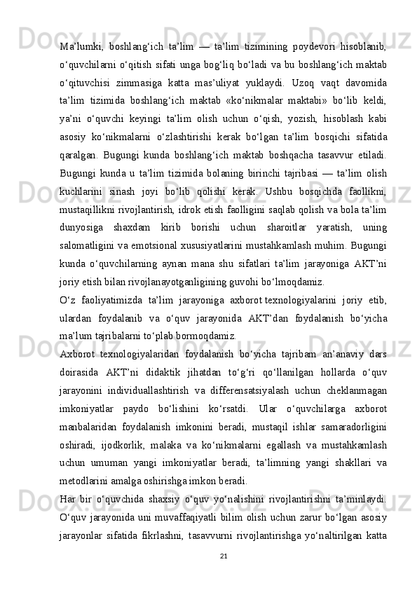 Ma’lumki,   boshlang‘ich   ta’lim   —   ta’lim   tizimining   poydevori   hisoblanib,
o‘quvchilarni o‘qitish sifati unga bog‘liq bo‘ladi va bu boshlang‘ich maktab
o‘qituvchisi   zimmasiga   katta   mas’uliyat   yuklaydi.   Uzoq   vaqt   davomida
ta’lim   tizimida   boshlang‘ich   maktab   «ko‘nikmalar   maktabi»   bo‘lib   keldi,
ya’ni   o‘quvchi   keyingi   ta’lim   olish   uchun   o‘qish,   yozish,   hisoblash   kabi
asosiy   ko‘nikmalarni   o‘zlashtirishi   kerak   bo‘lgan   ta’lim   bosqichi   sifatida
qaralgan.   Bugungi   kunda   boshlang‘ich   maktab   boshqacha   tasavvur   etiladi.
Bugungi   kunda   u   ta’lim   tizimida   bolaning   birinchi   tajribasi   —   ta’lim   olish
kuchlarini   sinash   joyi   bo‘lib   qolishi   kerak.   Ushbu   bosqichda   faollikni,
mustaqillikni rivojlantirish, idrok etish faolligini saqlab qolish va bola ta’lim
dunyosiga   shaxdam   kirib   borishi   uchun   sharoitlar   yaratish,   uning
salomatligini va emotsional xususiyatlarini mustahkamlash muhim. Bugungi
kunda   o‘quvchilarning   aynan   mana   shu   sifatlari   ta’lim   jarayoniga   AKT’ni
joriy etish bilan rivojlanayotganligining guvohi bo‘lmoqdamiz.
O‘z   faoliyatimizda   ta’lim   jarayoniga   axborot   texnologiyalarini   joriy   etib ,
ulardan   foydalanib   va   o‘quv   jarayonida   AKT’dan   foydalanish   bo‘yicha
ma’lum tajribalarni to‘plab bormoqdamiz.
Ах borot   texnologiyalaridan   foydalanish   bo‘yicha   tajribam   an’anaviy   dars
doirasida   AKT’ni   didaktik   jihatdan   to‘g‘ri   qo‘llanilgan   hollarda   o‘quv
jarayonini   individuallashtirish   va   differensatsiyalash   uchun   cheklanmagan
imkoniyatlar   paydo   bo‘lishini   ko‘rsatdi.   Ular   o‘quvchilarga   axborot
manbalaridan   foydalanish   imkonini   beradi,   mustaqil   ishlar   samaradorligini
oshiradi,   ijodkorlik,   malaka   va   ko‘nikmalarni   egallash   va   mustahkamlash
uchun   umuman   yangi   imkoniyatlar   beradi,   ta’limning   yangi   shakllari   va
metodlarini amalga oshirishga imkon beradi.
Har   bir   o‘quvchida   shaxsiy   o‘quv   yo‘nalishini   rivojlantirishni   ta’minlaydi.
O‘quv jarayonida uni muvaffaqiyatli bilim olish uchun zarur bo‘lgan asosiy
jarayonlar   sifatida   fikrlashni,   tasavvurni   rivojlantirishga   yo‘naltirilgan   katta
21 