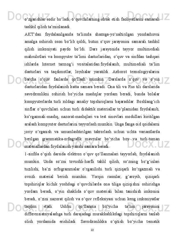 o‘zgarishlar sodir bo‘ladi; o‘quvchilarning idrok etish faoliyatlarini samarali
tashkil qilish ta’minlanadi.
А KT’dan   foydalanilganda   ta’limda   shaxsga-yo‘naltirilgan   yondashuvni
amalga   oshirish   oson   bo‘lib   qoldi,   butun   o‘quv   jarayonini   samarali   tashkil
qilish   imkoniyati   paydo   bo‘ldi.   Dars   jarayonida   tayyor   multimediali
mahsulotlari   va   kompyuter   ta’limi   dasturlaridan,   o‘quv   va   sinfdan   tashqari
ishlarda   Internet   tarmog‘i   vositalaridan   foydalanib ,   multimediali   ta’lim
dasturlari   va   taqdimotlar,   loyihalar   yaratildi.   Axborot   texnologiyalarini
barcha   o‘quv   fanlarda   qo‘llash   mumkin.   Darslarda   o‘quv   va   o‘yin
dasturlaridan foydalanish katta samara beradi. Ona tili va Rus tili darslarida
savodxonlikni   oshirish   bo‘yicha   mashqlar   yordam   beradi,   bunda   bolalar
kompyuterlarda   turli   xildagi   amaliy   topshiriqlarni   bajaradilar.   Boshlang‘ich
sinflar   o‘quvchilari   uchun   turli   didaktik   materiallar   to‘plamidan   foydalanib,
ko‘rgazmali-mashq,   nazorat-mashqlari   va   test   sinovlari   modullari   kiritilgan
aralash kompyuter dasturlarini tayyorlash mumkin. Unga fanga oid qoidalarni
joriy   o‘rganish   va   umumlashtirilgan   takrorlash   uchun   uchta   variantlarda
berilgan   grammatika-orfografik   mavzular   bo‘yicha   boy   va   turli-tuman
materiallardan foydalanish yaxshi samara beradi.
1-sinfda   o‘qish   darsida   elektron   o‘quv   qo‘llanmalari   tayyorlab,   foydalanish
mumkin.   Unda   so‘zni   tovushli-harfli   tahlil   qilish,   so‘zning   bo‘g‘inlari
tuzilishi,   ba’zi   orfogrammalar   o‘rganilishi   turli   qiziqarli   ko‘rgazmali   va
ovozli   material   berish   mumkin.   Yorqin   rasmlar,   g‘aroyib,   qiziqarli
topshiriqlar   kichik   yoshdagi   o‘quvchilarda   ona   tiliga   qiziqishni   oshirishga
yordam   beradi,   o‘yin   shaklida   o‘quv   materiali   bilan   tanishish   imkonini
beradi,   o‘zini   nazorat   qilish   va   o‘quv   refleksiyasi   uchun   keng   imkoniyatlar
taqdim   etadi.   Ushbu   qo‘llanma   bo‘yicha   ta’lim   jarayonini
differensiatsiyalashga   turli   darajadagi   murakkablikdagi   topshiriqlarni   tanlab
olish   yordamida   erishiladi.   Savodxonlikka   o‘qitish   bo‘yicha   tematik
22 