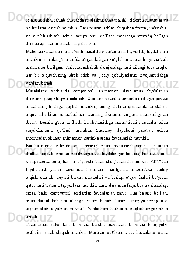 rejalashtirishni ishlab chiqishda rejalashtirishga tegishli elektron mavzular va
bo‘limlarni kiritish mumkin. Dars rejasini ishlab chiqishda frontal, individual
va   guruhli   ishlash   uchun   kompyuterni   qo‘llash   maqsadga   muvofiq   bo‘lgan
dars bosqichlarini ishlab chiqish lozim.
Matematika darslarida «O‘yinli masalalar» dasturlarini tayyorlab, foydalanish
mumkin. Boshlang‘ich sinfda o‘rganiladigan ko‘plab mavzular bo‘yicha turli
materiallar berilgan. Turli murakkablik darajasidagi turli xildagi topshiriqlar
har   bir   o‘quvchining   idrok   etish   va   ijodiy   qobiliyatlarini   rivojlantirishga
yordam beradi.
Masalalarni   yechishda   kompyuterli   animatsion   slaydlardan   foydalanish
darsning   qiziqarliligini   oshiradi.   Ularning   ustunlik   tomonlari   istagan   paytda
masalaning   boshiga   qaytish   mumkin,   uning   alohida   qismlarida   to‘xtalish,
o‘quvchilar   bilan   suhbatlashish ,   ularning   fikrlarini   tinglash   mumkinligidan
iborat.   Boshlang‘ich   sinflarda   harakatlanishga   animatsiyali   masalalar   bilan
slayd-filmlarni   qo‘llash   mumkin.   Shunday   slaydlarni   yaratish   uchun
Internetdan olingan animatsion kartinkalardan foydalanish mumkin.
Barcha   o‘quv   fanlarida   test   topshiriqlaridan   foydalanish   zarur.   Testlardan
dastlab   faqat   bosma   ko‘rinishidagisidan   foydalangan   bo‘lsak,   hozirda   ularni
kompyuterda   terib,   har   bir   o‘quvchi   bilan   shug‘ullanish   mumkin.   AKT’dan
foydalanish   yillari   davomida   1-sinfdan   3-sinfgacha   matematika,   badiiy
o‘qish,   ona   tili,   deyarli   barcha   mavzulari   va   boshqa   o‘quv   fanlari   bo‘yicha
qator turli testlarni tayyorlash mumkin. Endi darslarda faqat bosma shakldagi
emas,   balki   kompyuterli   testlardan   foydalanish   zarur.   Ular   bajarib   bo‘lishi
bilan   darhol   bahosini   olishga   imkon   beradi,   bahoni   kompyuterning   o‘zi
taqdim etadi, u yoki bu mavzu bo‘yicha kamchiliklarini aniqlashlariga imkon
beradi.
«Tabiatshunoslik»   fani   bo‘yicha   barcha   mavzulari   bo‘yicha   kompyuter
testlarini   ishlab   chiqish   mumkin.   Masalan:   «O‘lkamiz   suv   havzalari»,   «Ona
23 