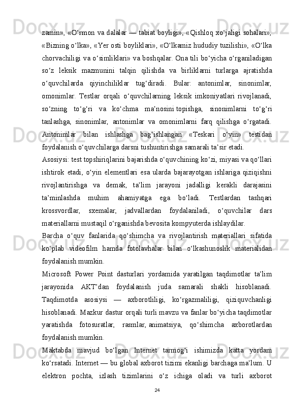 zamin», «O‘rmon va dalalar — tabiat boyligi», «Qishloq xo‘jaligi sohalari»,
«Bizning o‘lka», «Yer osti boyliklari», «O‘lkamiz hududiy tuzilishi», «O‘lka
chorvachiligi va o‘simliklari» va boshqalar. Ona tili bo‘yicha o‘rganiladigan
so‘z   leksik   mazmunini   talqin   qilishda   va   birliklarni   turlarga   ajratishda
o‘quvchilarda   qiyinchiliklar   tug‘diradi.   Bular:   antonimlar,   sinonimlar,
omonimlar.   Testlar   orqali   o‘quvchilarning   leksik   imkoniyatlari   rivojlanadi,
so‘zning   to‘g‘ri   va   ko‘chma   ma’nosini   topishga ,   sinonimlarni   to‘g‘ri
tanlashga,   sinonimlar,   antonimlar   va   omonimlarni   farq   qilishga   o‘rgatadi.
Antonimlar   bilan   ishlashga   bag‘ishlangan   «Teskari   o‘yin»   testidan
foydalanish o‘quvchilarga darsni tushuntirishga samarali ta’sir etadi.
Asosiysi: test topshiriqlarini bajarishda o‘quvchining ko‘zi, miyasi va qo‘llari
ishtirok   etadi,   o‘yin   elementlari   esa   ularda   bajarayotgan   ishlariga   qiziqishni
rivojlantirishga   va   demak,   ta’lim   jarayoni   jadalligi   kerakli   darajasini
ta’minlashda   muhim   ahamiyatga   ega   bo‘ladi.   Testlardan   tashqari
krossvordlar,   sxemalar,   jadvallardan   foydalaniladi,   o‘quvchilar   dars
materiallarni mustaqil o‘rganishda bevosita kompyuterda ishlaydilar.
Barcha   o‘quv   fanlarida   qo‘shimcha   va   rivojlantirish   materiallari   sifatida
ko‘plab   videofilm   hamda   fotolavhalar   bilan   o‘lkashunoslik   materialidan
foydalanish mumkin.
Microsoft   Power   Point   dasturlari   yordamida   yaratilgan   taqdimotlar   ta’lim
jarayonida   AKT’dan   foydalanish   juda   samarali   shakli   hisoblanadi.
Taqdimotda   asosiysi   —   axborotliligi,   ko‘rgazmaliligi,   qiziquvchanligi
hisoblanadi. Mazkur dastur orqali turli mavzu va fanlar bo‘yicha taqdimotlar
yaratishda   fotosuratlar,   rasmlar,   animatsiya ,   qo‘shimcha   axborotlardan
foydalanish mumkin.
Maktabda   mavjud   bo‘lgan   Internet   tarmog‘i   ishimizda   katta   yordam
ko‘rsatadi. Internet — bu global axborot tizimi ekanligi barchaga ma’lum. U
elektron   pochta,   izlash   tizimlarini   o‘z   ichiga   oladi   va   turli   axborot
24 