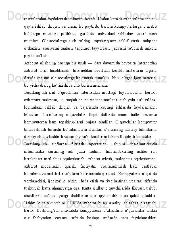 resurslaridan foydalanish imkonini beradi. Undan kerakli axborotlarni topish,
qayta   ishlab   chiqish   va   ularni   ko‘paytirib,   barcha   kompyuterlarga   o‘rnatib
bolalarga   mustaqil   juftlikda,   guruhda,   individual   ishlashni   taklif   etish
mumkin.   O‘quvchilarga   turli   xildagi   topshiriqlarni   taklif   etish:   tadqiqot
o‘tkazish,   asosiysini   tanlash,   taqdimot   tayyorlash,   jadvalni   to‘ldirish   imkoni
paydo bo‘ladi.
Axborot   olishning   boshqa   bir   usuli   —   dars   davomida   bevosita   Internetdan
axborot   olish   hisoblanadi.   Internetdan   avvaldan   kerakli   materialni   topish,
darsda   esa   uni   o‘quvchilarga   ko‘rsatish   mumkin.   Ishni   o‘rganilgan   material
bo‘yicha dialog ko‘rinishida olib borish mumkin.
Boshlang‘ich   sinf   o‘quvchilari   Internetdan   mustaqil   foydalanishni,   kerakli
axborotni tanlashni, uni saqlab qolish va taqdimotlar tuzish yoki turli xildagi
loyihalarni   ishlab   chiqish   va   bajarishda   keyingi   ishlarida   foydalanishni
biladilar.   2-sinfdanoq   o‘quvchilar   faqat   daftarda   emas,   balki   bevosita
kompyuterda   ham   topshiriq-larni   bajara   oladilar.   O‘quvchilar   kompyuter
bilan   ishlash   birinchi   ko‘nikmalarni   oladilar ,   o‘zlarining   nazariy   bilimlarini
doimiy chuqurlashtirib va amaliy ko‘nikmalarini takomillashtirib boradilar.
Boshlang‘ich   sinflarda   fikrlash   operatsion   uslubini   shakllantirishda
informatika   kursining   roli   juda   muhim.   Informatikaning   ushbu   roli
harakatlari   tuzilishini   rejalashtirish,   axborot   izlash,   muloqotni   rejalashtirish,
axborot   modellarini   qurish,   faoliyatni   vositalashtirish   kabi   dastlabki
ko‘nikma va malakalar to‘plami ko‘rinishida qaraladi. Kompyuterni o‘qishda
yordamchisi,   ijodkorlik,   o‘zini   ifoda   etish   va   rivojlantirish   vositasi   sifatida
tushunish   katta   ahamiyatga   ega.   Katta   sinflar   o‘quvchilarida   fikrlash   uslubi
shakllanib   bo‘ladi,   yangi   shakllarini   ular   qiyinchilik   bilan   qabul   qiladilar.
Ushbu   kurs   o‘quvchini   SHK’da   axborot   bilan   amaliy   ishlashga   o‘rgatishi
kerak.   Boshlang‘ich   maktabda   kompyuterni   o‘zlashtirib   o‘quvchilar   undan
o‘z   faoliyatlari   vositasi   sifatida   boshqa   sinflarda   ham   foydalanishlari
25 