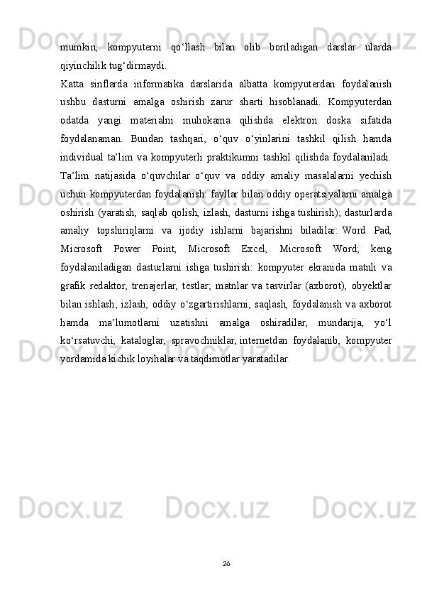 mumkin,   kompyuterni   qo‘llash   bilan   olib   boriladigan   darslar   ularda
qiyinchilik tug‘dirmaydi.
Katta   sinflarda   informatika   darslarida   albatta   kompyuterdan   foydalanish
ushbu   dasturni   amalga   oshirish   zarur   sharti   hisoblanadi.   Kompyuterdan
odatda   yangi   materialni   muhokama   qilishda   elektron   doska   sifatida
foydalanaman.   Bundan   tashqari,   o‘quv   o‘yinlarini   tashkil   qilish   hamda
individual   ta’lim   va   kompyuterli   praktikumni   tashkil   qilishda   foydalaniladi.
Ta’lim   natijasida   o‘quvchilar   o‘quv   va   oddiy   amaliy   masalalarni   yechish
uchun kompyuterdan foydalanish: fayllar bilan oddiy operatsiyalarni amalga
oshirish (yaratish, saqlab qolish, izlash, dasturni ishga tushirish); dasturlarda
amaliy   topshiriqlarni   va   ijodiy   ishlarni   bajarishni   biladilar:   Word   Pad ,
Microsoft   Power   Point,   Microsoft   Excel,   Microsoft   Word;   keng
foydalaniladigan   dasturlarni   ishga   tushirish:   kompyuter   ekranida   matnli   va
grafik   redaktor,   trenajerlar,   testlar;   matnlar   va   tasvirlar   (axborot),   obyektlar
bilan ishlash; izlash, oddiy o‘zgartirishlarni, saqlash, foydalanish va axborot
hamda   ma’lumotlarni   uzatishni   amalga   oshiradilar,   mundarija,   yo‘l
ko‘rsatuvchi,   kataloglar,   spravochniklar,   internetdan   foydalanib ,   kompyuter
yordamida kichik loyihalar va taqdimotlar yaratadilar.
26 