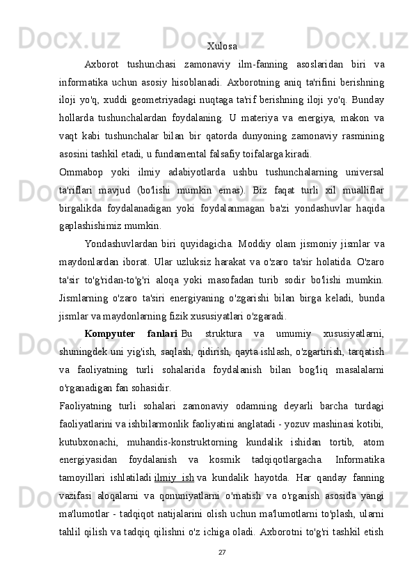 Xulosa
Axborot   tushunchasi   zamonaviy   ilm-fanning   asoslaridan   biri   va
informatika   uchun   asosiy   hisoblanadi.   Axborotning   aniq   ta'rifini   berishning
iloji   yo'q,   xuddi   geometriyadagi   nuqtaga   ta'rif   berishning   iloji   yo'q.   Bunday
hollarda   tushunchalardan   foydalaning.   U   materiya   va   energiya,   makon   va
vaqt   kabi   tushunchalar   bilan   bir   qatorda   dunyoning   zamonaviy   rasmining
asosini tashkil etadi, u fundamental falsafiy toifalarga kiradi.
Ommabop   yoki   ilmiy   adabiyotlarda   ushbu   tushunchalarning   universal
ta'riflari   mavjud   (bo'lishi   mumkin   emas).   Biz   faqat   turli   xil   mualliflar
birgalikda   foydalanadigan   yoki   foydalanmagan   ba'zi   yondashuvlar   haqida
gaplashishimiz mumkin.
Yondashuvlardan   biri   quyidagicha.   Moddiy   olam   jismoniy   jismlar   va
maydonlardan   iborat.   Ular   uzluksiz   harakat   va   o'zaro   ta'sir   holatida.   O'zaro
ta'sir   to'g'ridan-to'g'ri   aloqa   yoki   masofadan   turib   sodir   bo'lishi   mumkin.
Jismlarning   o'zaro   ta'siri   energiyaning   o'zgarishi   bilan   birga   keladi,   bunda
jismlar va maydonlarning fizik xususiyatlari o'zgaradi.
Kompyuter   fanlari   Bu   struktura   va   umumiy   xususiyatlarni,
shuningdek uni yig'ish, saqlash, qidirish, qayta ishlash, o'zgartirish, tarqatish
va   faoliyatning   turli   sohalarida   foydalanish   bilan   bog'liq   masalalarni
o'rganadigan fan sohasidir.
Faoliyatning   turli   sohalari   zamonaviy   odamning   deyarli   barcha   turdagi
faoliyatlarini va ishbilarmonlik faoliyatini anglatadi - yozuv mashinasi kotibi,
kutubxonachi,   muhandis-konstruktorning   kundalik   ishidan   tortib,   atom
energiyasidan   foydalanish   va   kosmik   tadqiqotlargacha.   Informatika
tamoyillari   ishlatiladi   ilmiy   ish   va   kundalik   hayotda.   Har   qanday   fanning
vazifasi   aloqalarni   va   qonuniyatlarni   o'rnatish   va   o'rganish   asosida   yangi
ma'lumotlar  -  tadqiqot  natijalarini  olish  uchun  ma'lumotlarni  to'plash,  ularni
tahlil qilish va tadqiq qilishni o'z ichiga oladi. Axborotni to'g'ri tashkil etish
27 