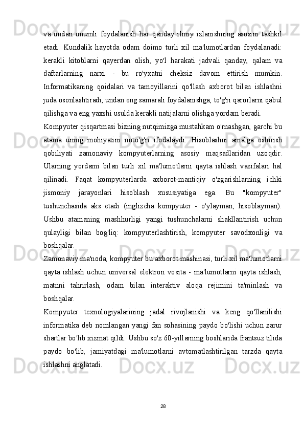 va   undan   unumli   foydalanish   har   qanday   ilmiy   izlanishning   asosini   tashkil
etadi.   Kundalik   hayotda   odam   doimo   turli   xil   ma'lumotlardan   foydalanadi:
kerakli   kitoblarni   qayerdan   olish,   yo'l   harakati   jadvali   qanday,   qalam   va
daftarlarning   narxi   -   bu   ro'yxatni   cheksiz   davom   ettirish   mumkin.
Informatikaning   qoidalari   va   tamoyillarini   qo'llash   axborot   bilan   ishlashni
juda osonlashtiradi, undan eng samarali foydalanishga, to'g'ri qarorlarni qabul
qilishga va eng yaxshi usulda kerakli natijalarni olishga yordam beradi.
Kompyuter qisqartmasi bizning nutqimizga mustahkam o'rnashgan, garchi bu
atama   uning   mohiyatini   noto'g'ri   ifodalaydi.   Hisoblashni   amalga   oshirish
qobiliyati   zamonaviy   kompyuterlarning   asosiy   maqsadlaridan   uzoqdir.
Ularning   yordami   bilan   turli   xil   ma'lumotlarni   qayta   ishlash   vazifalari   hal
qilinadi.   Faqat   kompyuterlarda   axborot-mantiqiy   o'zgarishlarning   ichki
jismoniy   jarayonlari   hisoblash   xususiyatiga   ega.   Bu   "kompyuter"
tushunchasida   aks   etadi   (inglizcha   kompyuter   -   o'ylayman,   hisoblayman).
Ushbu   atamaning   mashhurligi   yangi   tushunchalarni   shakllantirish   uchun
qulayligi   bilan   bog'liq:   kompyuterlashtirish,   kompyuter   savodxonligi   va
boshqalar.
Zamonaviy ma'noda, kompyuter bu axborot mashinasi, turli xil ma'lumotlarni
qayta   ishlash   uchun   universal   elektron   vosita   -   ma'lumotlarni   qayta   ishlash,
matnni   tahrirlash,   odam   bilan   interaktiv   aloqa   rejimini   ta'minlash   va
boshqalar.
Kompyuter   texnologiyalarining   jadal   rivojlanishi   va   keng   qo'llanilishi
informatika deb nomlangan yangi fan sohasining paydo bo'lishi uchun zarur
shartlar bo'lib xizmat qildi. Ushbu so'z 60-yillarning boshlarida frantsuz tilida
paydo   bo'lib,   jamiyatdagi   ma'lumotlarni   avtomatlashtirilgan   tarzda   qayta
ishlashni anglatadi.
28 