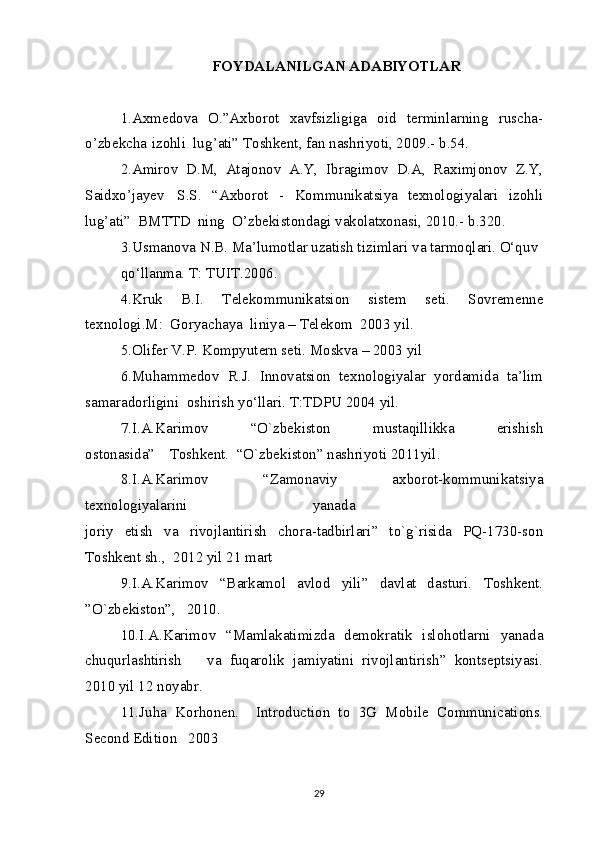 F O Y D A L A NI L G A N   A DA B IY O T L A R
1.A x m e do v a   O.”A x b o r o t   x a v fsi z li g i g a   o id   t e r m inl a rnin g   r us c ha -
o ’ z b e k c h a   i z o hli  lu g ’ a ti”  T o sh k e nt,  f a n n a shri y o ti, 2 0 0 9 . -   b .54 .   
2.A m iro v   D.M,   At a j o no v   A.Y,   I b r a g i m o v   D.A,   R a x i m j o no v   Z .Y,
S a id xo ’ja y e v     S.S .   “A xbo r o t   -   K o m m uni k a tsi y a   t e x n o l og i y a lari   i z o hli
lu g ’ a ti”   BM TT D   nin g   O’ z b e k ist o nd a g i  v a ko lat xo n a si, 2 0 10. -   b . 3 2 0 .   
3.Us m a no v a  N.B. M a ’lu m o tl a r u za tish ti z i m l a ri  v a  t a r m o ql a ri. O‘qu v   
q o ‘ll a n m a .  T :  T U I T.20 0 6.  
4. K ru k   B. I .   T e l e k o m m uni k a tsi o n   sist e m   s e ti.   S o v re me nn e
t e x n o l o gi.M :   G o r y ac ha y a   lini y a  –  T e l e ko m   20 0 3  y il.  
5.Oli f e r V.P.  K o m p y ut e rn s e ti. M o s kv a  –  2 0 0 3  y il  
6. M uh a m me do v   R.J.   I nno v a tsi o n   t e x n o l og i y a l a r   y o rda m id a   t a ’li m
sa ma r a d o rli g ini   o shirish  y o ‘ll a ri.  T : T DPU 20 0 4  y il.  
7. I .A. K a ri m o v     “O ` z b e k ist o n     m ust a qilli kk a     e ris h ish
o st on a sid a”     T o sh k e nt.  “O ` z b e k ist o n ”  n a shri y o ti 20 1 1 y il.   
8. I .A. K a ri m o v     “ Z a m o na v i y     a x b o r o t - ko m m uni k a tsi y a
t e x n o l og i y a l a rini     y a n a d a      
j o ri y   e tish   v a   ri vo jl a ntirish   c h o ra - t a d b irl a ri ”   t o `g ` risid a   PQ - 173 0 - s o n
T o sh k e nt sh. ,   2 0 1 2   y il 21  m a rt   
9. I .A. K a ri m o v     “B a r k a m o l     a v l o d     y ili ”     d a v l a t     d a sturi .     T o sh k e nt.
” O ` z b e k ist o n ” ,   2 0 1 0 .     
10. I .A. K a ri m o v   “M a m la k a ti m i z d a   d em ok r a ti k   isl o h o tl a rni   y a n a d a
c hu q url a s h tiris h       v a   f uq a r o li k   ja m i y a tini   ri vo jl a ntirish ”   ko nts e p tsi y a si.
20 1 0  y il 12   n oy a b r.   
11. J uh a   K o rh o n e n.     I ntr o du c ti o n   t o   3 G   M ob il e   C o m m uni ca ti o ns.
S ec o nd  E diti o n   2 0 0 3     
29 
