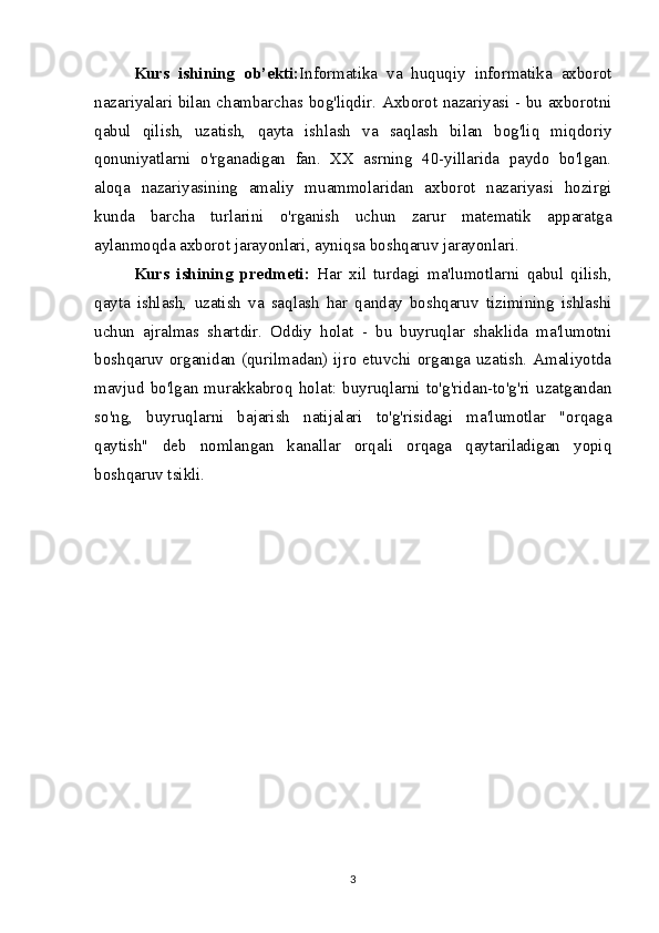 Kurs   ishining   ob’ekti: Informatika   va   huquqiy   informatika   axborot
nazariyalari bilan chambarchas bog'liqdir. Axborot nazariyasi - bu axborotni
qabul   qilish,   uzatish,   qayta   ishlash   va   saqlash   bilan   bog'liq   miqdoriy
qonuniyatlarni   o'rganadigan   fan.   XX   asrning   40-yillarida   paydo   bo'lgan.
aloqa   nazariyasining   amaliy   muammolaridan   axborot   nazariyasi   hozirgi
kunda   barcha   turlarini   o'rganish   uchun   zarur   matematik   apparatga
aylanmoqda   axborot jarayonlari , ayniqsa boshqaruv jarayonlari. 
Kurs   ishining   predmeti:   Har   xil   turdagi   ma'lumotlarni   qabul   qilish,
qayta   ishlash,   uzatish   va   saqlash   har   qanday   boshqaruv   tizimining   ishlashi
uchun   ajralmas   shartdir.   Oddiy   holat   -   bu   buyruqlar   shaklida   ma'lumotni
boshqaruv organidan (qurilmadan) ijro etuvchi organga uzatish. Amaliyotda
mavjud   bo'lgan   murakkabroq   holat:   buyruqlarni   to'g'ridan-to'g'ri   uzatgandan
so'ng,   buyruqlarni   bajarish   natijalari   to'g'risidagi   ma'lumotlar   "orqaga
qaytish"   deb   nomlangan   kanallar   orqali   orqaga   qaytariladigan   yopiq
boshqaruv tsikli.
3 