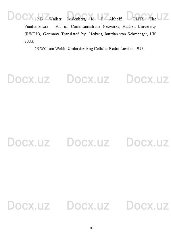 12. B .   W a l k e r   S e i d e n b e r g   M .   P .   Al t h o f f .     UM T S   T h e
F u nd a m e nt a ls.     Al l   o f     Co m m uni ca ti o ns   N e tw o r k s,   A ac h e n   Uni v e rsit y
(RWT H ),   G e r ma n y   T r a nsl a t e d   b y     H e dwi g   J o urd a n   vo n   S c h m o e g e r,   U K
200 3 .   
13 . Willi a m  W e bb . Und e rst a n din g  C e l lul a r R a di o   L o nd o n   1 9 9 8    
30 