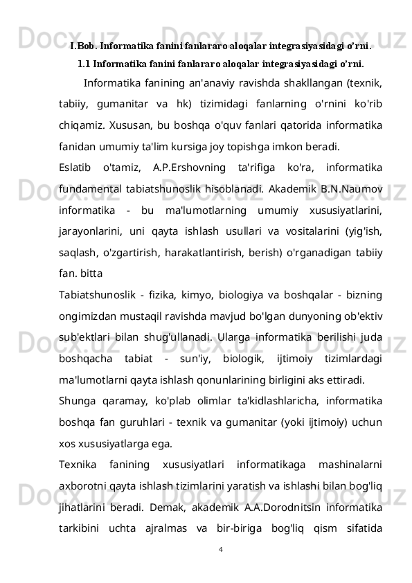 I.Bob. Informatika fanini fanlararo aloqalar integrasiyasidagi o’rni.
1.1 Informatika fanini fanlararo aloqalar integrasiyasidagi o’rni.
Informatika   fanining   an'anaviy   ravishda   shakllangan   (texnik,
tabiiy,   gumanitar   va   hk)   tizimidagi   fanlarning   o'rnini   ko'rib
chiqamiz.   Xususan,   bu   boshqa   o'quv   fanlari   qatorida   informatika
fanidan umumiy ta'lim kursiga joy topishga imkon beradi.
Eslatib   o'tamiz,   A.P.Ershovning   ta'rifiga   ko'ra,   informatika
fundamental   tabiatshunoslik   hisoblanadi.   Akademik   B.N.Naumov
informatika   -   bu   ma'lumotlarning   umumiy   xususiyatlarini,
jarayonlarini,   uni   qayta   ishlash   usullari   va   vositalarini   (yig'ish,
saqlash,   o'zgartirish,   harakatlantirish,   berish)   o'rganadigan   tabiiy
fan. bitta
Tabiatshunoslik   -   fizika,   kimyo,   biologiya   va   boshqalar   -   bizning
ongimizdan mustaqil ravishda mavjud bo'lgan dunyoning ob'ektiv
sub'ektlari   bilan   shug'ullanadi.   Ularga   informatika   berilishi   juda
boshqacha   tabiat   -   sun'iy,   biologik,   ijtimoiy   tizimlardagi
ma'lumotlarni qayta ishlash qonunlarining birligini aks ettiradi.
Shunga   qaramay,   ko'plab   olimlar   ta'kidlashlaricha,   informatika
boshqa   fan   guruhlari   -   texnik   va   gumanitar   (yoki   ijtimoiy)   uchun
xos xususiyatlarga ega.
Texnika   fanining   xususiyatlari   informatikaga   mashinalarni
axborotni qayta ishlash tizimlarini yaratish va ishlashi bilan bog'liq
jihatlarini   beradi.   Demak,   akademik   A.A.Dorodnitsin   informatika
tarkibini   uchta   ajralmas   va   bir-biriga   bog'liq   qism   sifatida
4 