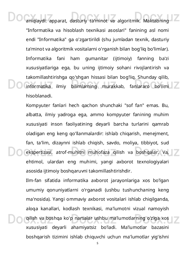 aniqlaydi:   apparat,   dasturiy   ta'minot   va   algoritmik.   Maktabning
"Informatika   va   hisoblash   texnikasi   asoslari"   fanining   asl   nomi
endi   "Informatika"   ga   o'zgartirildi   (shu   jumladan   texnik,   dasturiy
ta'minot va algoritmik vositalarni o'rganish bilan bog'liq bo'limlar).
Informatika   fani   ham   gumanitar   (ijtimoiy)   fanning   ba'zi
xususiyatlariga   ega,   bu   uning   ijtimoiy   sohani   rivojlantirish   va
takomillashtirishga   qo'shgan   hissasi   bilan   bog'liq.   Shunday   qilib,
informatika   ilmiy   bilimlarning   murakkab,   fanlararo   bo'limi
hisoblanadi.
Kompyuter   fanlari   hech   qachon   shunchaki   "sof   fan"   emas.   Bu,
albatta,   ilmiy   yadroga   ega,   ammo   kompyuter   fanining   muhim
xususiyati   inson   faoliyatining   deyarli   barcha   turlarini   qamrab
oladigan   eng   keng   qo'llanmalardir:   ishlab   chiqarish,   menejment,
fan,   ta'lim,   dizaynni   ishlab   chiqish,   savdo,   moliya,   tibbiyot,   sud
ekspertizasi,   atrof-muhitni   muhofaza   qilish   va   boshqalar.   Va,
ehtimol,   ulardan   eng   muhimi,   yangi   axborot   texnologiyalari
asosida ijtimoiy boshqaruvni takomillashtirishdir.
Ilm-fan   sifatida   informatika   axborot   jarayonlariga   xos   bo'lgan
umumiy   qonuniyatlarni   o'rganadi   (ushbu   tushunchaning   keng
ma'nosida).   Yangi   ommaviy   axborot   vositalari   ishlab   chiqilganda,
aloqa   kanallari,   kodlash   texnikasi,   ma'lumotni   vizual   namoyish
qilish   va   boshqa   ko'p   narsalar   ushbu   ma'lumotlarning   o'ziga   xos
xususiyati   deyarli   ahamiyatsiz   bo'ladi.   Ma'lumotlar   bazasini
boshqarish   tizimini   ishlab   chiquvchi   uchun   ma'lumotlar   yig'ishni
5 