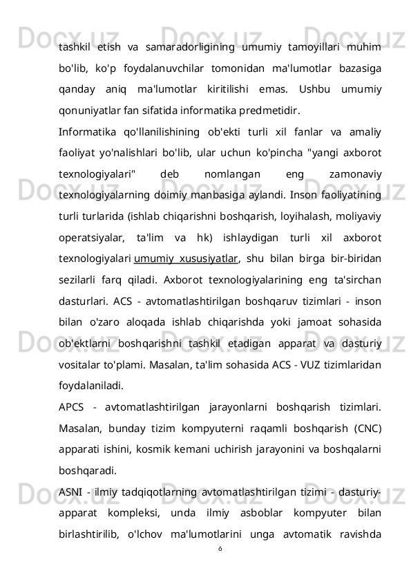 tashkil   etish   va   samaradorligining   umumiy   tamoyillari   muhim
bo'lib,   ko'p   foydalanuvchilar   tomonidan   ma'lumotlar   bazasiga
qanday   aniq   ma'lumotlar   kiritilishi   emas.   Ushbu   umumiy
qonuniyatlar fan sifatida informatika predmetidir.
Informatika   qo'llanilishining   ob'ekti   turli   xil   fanlar   va   amaliy
faoliyat   yo'nalishlari   bo'lib,   ular   uchun   ko'pincha   "yangi   axborot
texnologiyalari"   deb   nomlangan   eng   zamonaviy
texnologiyalarning   doimiy   manbasiga   aylandi.   Inson   faoliyatining
turli turlarida (ishlab chiqarishni boshqarish, loyihalash, moliyaviy
operatsiyalar,   ta'lim   va   hk)   ishlaydigan   turli   xil   axborot
texnologiyalari   umumiy   xususiyatlar ,   shu   bilan   birga   bir-biridan
sezilarli   farq   qiladi.   Axborot   texnologiyalarining   eng   ta'sirchan
dasturlari.   ACS   -   avtomatlashtirilgan   boshqaruv   tizimlari   -   inson
bilan   o'zaro   aloqada   ishlab   chiqarishda   yoki   jamoat   sohasida
ob'ektlarni   boshqarishni   tashkil   etadigan   apparat   va   dasturiy
vositalar to'plami. Masalan, ta'lim sohasida ACS - VUZ tizimlaridan
foydalaniladi.
APCS   -   avtomatlashtirilgan   jarayonlarni   boshqarish   tizimlari.
Masalan,   bunday   tizim   kompyuterni   raqamli   boshqarish   (CNC)
apparati   ishini,   kosmik   kemani   uchirish   jarayonini   va   boshqalarni
boshqaradi.
ASNI   -   ilmiy   tadqiqotlarning   avtomatlashtirilgan   tizimi   -   dasturiy-
apparat   kompleksi,   unda   ilmiy   asboblar   kompyuter   bilan
birlashtirilib,   o'lchov   ma'lumotlarini   unga   avtomatik   ravishda
6 