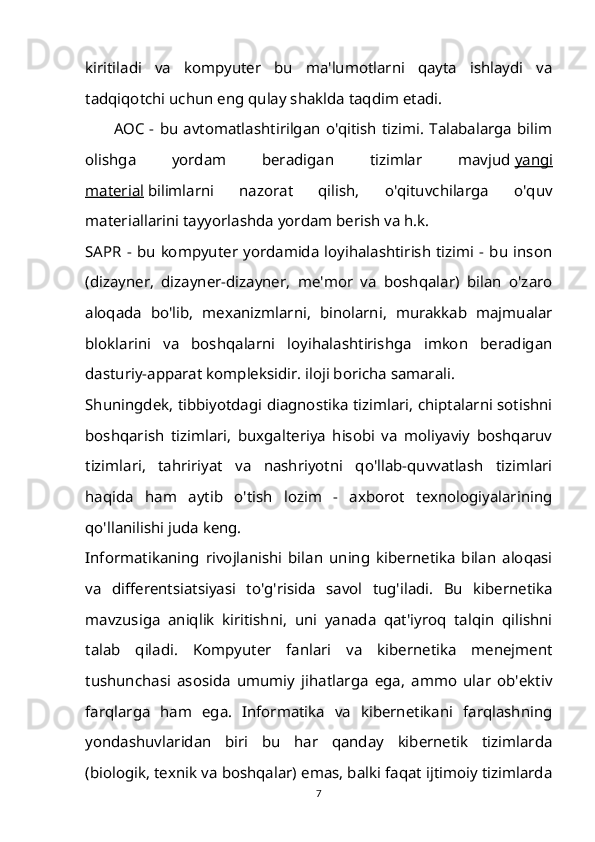 kiritiladi   va   kompyuter   bu   ma'lumotlarni   qayta   ishlaydi   va
tadqiqotchi uchun eng qulay shaklda taqdim etadi.
AOC - bu avtomatlashtirilgan o'qitish tizimi. Talabalarga  bilim
olishga   yordam   beradigan   tizimlar   mavjud   yangi
material   bilimlarni   nazorat   qilish,   o'qituvchilarga   o'quv
materiallarini tayyorlashda yordam berish va h.k.
SAPR - bu kompyuter yordamida loyihalashtirish tizimi - bu inson
(dizayner,   dizayner-dizayner,   me'mor   va   boshqalar)   bilan   o'zaro
aloqada   bo'lib,   mexanizmlarni,   binolarni,   murakkab   majmualar
bloklarini   va   boshqalarni   loyihalashtirishga   imkon   beradigan
dasturiy-apparat kompleksidir. iloji boricha samarali.
Shuningdek, tibbiyotdagi diagnostika tizimlari, chiptalarni sotishni
boshqarish   tizimlari,   buxgalteriya   hisobi   va   moliyaviy   boshqaruv
tizimlari,   tahririyat   va   nashriyotni   qo'llab-quvvatlash   tizimlari
haqida   ham   aytib   o'tish   lozim   -   axborot   texnologiyalarining
qo'llanilishi juda keng.
Informatikaning   rivojlanishi   bilan   uning   kibernetika   bilan   aloqasi
va   differentsiatsiyasi   to'g'risida   savol   tug'iladi.   Bu   kibernetika
mavzusiga   aniqlik   kiritishni,   uni   yanada   qat'iyroq   talqin   qilishni
talab   qiladi.   Kompyuter   fanlari   va   kibernetika   menejment
tushunchasi   asosida   umumiy   jihatlarga   ega,   ammo   ular   ob'ektiv
farqlarga   ham   ega.   Informatika   va   kibernetikani   farqlashning
yondashuvlaridan   biri   bu   har   qanday   kibernetik   tizimlarda
(biologik, texnik va boshqalar) emas, balki faqat ijtimoiy tizimlarda
7 