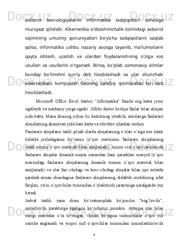 axborot   texnologiyalarini   informatika   tadqiqotlari   sohasiga
murojaat qilishdir. Kibernetika o'zboshimchalik tizimidagi axborot
oqimining   umumiy   qonuniyatlari   bo'yicha   tadqiqotlarni   saqlab
qolsa,   informatika   ushbu   nazariy   asosga   tayanib,   ma'lumotlarni
qayta   ishlash,   uzatish   va   ulardan   foydalanishning   o'ziga   xos
usullari   va   usullarini   o'rganadi.   Biroq,   ko'plab   zamonaviy   olimlar
bunday   bo'linishni   sun'iy   deb   hisoblashadi   va   ular   shunchaki
kibernetikani   kompyuter   fanining   tarkibiy   qismlaridan   biri   deb
hisoblashadi.
Microsoft   Office   Excel   dasturi   “Informatika”   fanida   eng   katta   joyni
egallaydi va markaziy joyga egadir. Ushbu dastur boshqa fanlar bilan aloqasi
juda  katta. Mana shuning  uchun  bu dasturning  yetakchi asoslariga  fanlararo
aloqalarning ahamiyati juda ham katta va obyektiv jihatdan muhim.
Fanlararo aloqalarni taxlil qilsak ularda aloqalarning o’zlari o’ziga xos statik
holatda   joylashganini   ko’ramiz   (o’quv   mavzusini   fanlararo   aloqalarning
statik tomoni o’quv materiali bilan aniqlanadi). Ammo real o’quv jarayonida
fanlararo   aloqalar   dinamik   nuqtai   nazaridan   ham   qarashlari   mavjud   (o’quv
mavzudagi   fanlararo   aloqalarning   dinamik   tomoni   o’quv   material   bilan
aniqlanadi)   va   ular   fan   ichidagi   va   kurs   ichidagi   aloqalar   bilan   jips   xolatda
qaraladi-aynan   shundagina   fanlararo   aloqalarning   didaktik   modelining   sifat
farqlari, ya’ni o’quvchilar tomonidan o’zlashtirish jarayoniga qaralganda yuz
beradi.
Jadval   taxlili   yana   shuni   ko’rsatmoqdaki   ko’pincha   “bog’lovchi”,
sintezlovchi   xarakterga   egaligini   ko’rishimiz   mumkin.   Ayniqsa   ular   bilan
oxirgi   mavzular   o’ta   to’yingan,   chunki   ko’pgina   tushunchalar   o’quv   yili
oxirida   anglanadi   va   yuqori   sinf   o’quvchilar   tomonidan   umumlashtiruvchi
8 