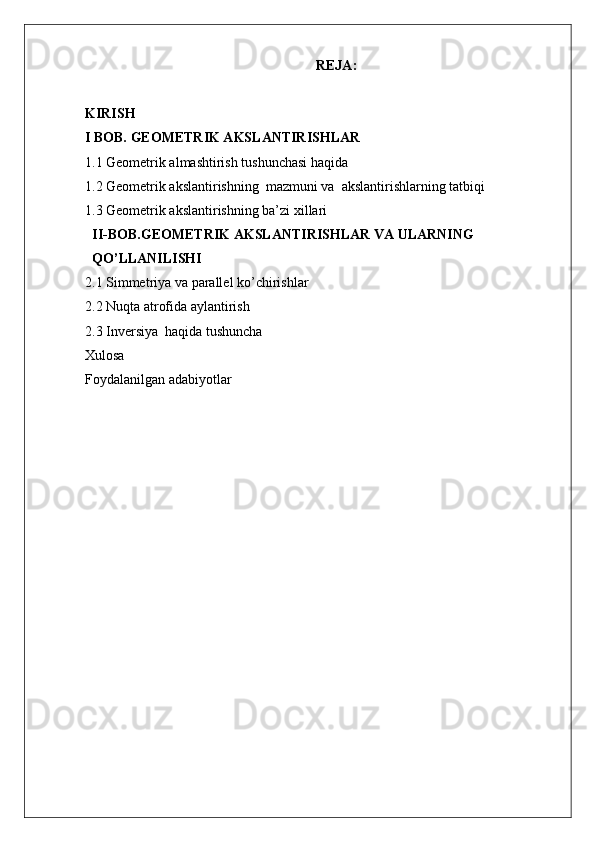 REJA:
KIRISH 
I BOB. GEOMETRIK AKSLANTIRISHLAR 
1.1 Geometrik almashtirish tushunchasi haqida
1.2 Geometrik akslantirishning  mazmuni va  akslantirishlarning tatbiqi 
1.3 Geometrik akslantirishning ba’zi xillari
II-BOB.GEOMETRIK AKSLANTIRISHLAR VA ULARNING 
QO’LLANILISHI
2.1 Simmetriya va parallel ko’chirishlar
2.2 Nuqta atrofida aylantirish 
2.3 Inversiya  haqida tushuncha
Xulosa
Foydalanilgan adabiyotlar 