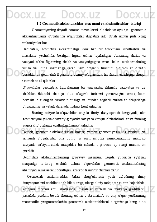 1.2 Geometrik akslantirishlar  mazmuni va  akslantirishlar  tatbiqi  
Geometriyaning deyarli hamma mavzularini o’tishda va ayniqsa, geometrik
akslantirishlarni   o’rgatishda   o’quvchilar   diqqatini   jalb   etrish   uchun   juda   keng
imkoniyatlar bor. 
Haqiqatan,   geometrik   akslantirishga   doir   har   bir   teoremani   isbotlashda   va
masalalar   yechishda,   berilgan   figura   uchun   topiladigan   obrazning   shakli   va
vaziyati   o’sha   figuraning   shakli   va   vaziyatigagina   emas,   balki,   akslantirishning
xiliga   va   uning   shartlariga   qarab   ham   o’zgarib   turishini   o’quvchilar   kuzatib
boradilar va geometrik figuralarni doimiy o’zgarishda, harakatda ekanligiga chuqur
ishonch hosil qiladilar.
O’quvchilar   geometrik   figuralarning   bir   vaziyatdan   ikkinchi   vaziyatga   va   bir
shakldan   ikkinchi   shaklga   o’tib   o’zgarib   turishini   yozuvdagina   emas,   balki
bevosita   o’z   ongida   tasavvur   etishga   va   bundan   tegishli   xulosalar   chiqarishga
o’rganadilar va yetarli darajada malaka hosil qiladilar.
Buning   natijasida:o’quvchilar   ongida   ilmiy   dunyoqarash   kengayadi,   ular
geometriyani yuksak nazariy-g’oyaviy saviyada chuqur o’zlashtiradilar va fanning
yuqori cho’qqilarini egallashga harakat qiladilar.
Demak,   geometrik   akslantirishlar   hozirgi   zamon   geometriyasininng   yetakchi   va
samarali   g’oyalaridan   biri   bo’lib,   u   yosh   avlodni   zamonamizning   munosib
saviyada   tarbiyalashdek   muqaddas   bir   sohada   o’qituvchi   qo’lidagi   muhim   bir
quroldir. 
Geometrik   akslantirishlarning   g’oyaviy   mazmuni   haqida   yuqorida   aytilgan
maqsadga   to’laroq   erishish   uchun   o’quvchilar   geometrik   akslantirishning
ahamiyati nimalardan iboratligini aniqroq tasavvur etishlari zarur
Geometrik   akslantirishlar   bilan   shug’ullanish   yosh   avlodning   ilmiy
dunyoqarashini shakllantirish bilan birga, ularga ilmiy tadqiqot ishlarni bajarishda,
ko’pgina   teoremalarni   isbotlashda,   masalalar   yechish   va   funksiya   grafiklarini
yasashda   yordam   beradi.Shuning   uchun   o’rta   maktab   va   oily   o’quv   yurtlarining
matematika   programmalarida   geometrik   akslantirishlarni   o’rganishga   keng   o’rin
12