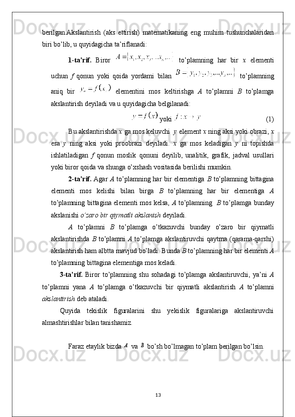 berilgan.Akslantirish   (aks   ettirish)   matematikaning   eng   muhim   tushunchalaridan
biri bo’lib, u quyidagicha ta’riflanadi:
1-ta’rif.   Biror     to’plamning   har   bir   x   elementi
uchun   f   qonun   yoki   qoida   yordami   bilan     to’plamning
aniq   bir     elementini   mos   keltirishga   A   to’plamni   B   to’plamga
akslantirish deyiladi va u quyidagicha belgilanadi:
  yoki                                       (1)
Bu akslantirishda  x  ga mos keluvchi   y  element  x  ning aksi yoki obrazi,  x
esa   y   ning   aksi   yoki   proobrazi   deyiladi.   x   ga   mos   keladigan   y   ni   topishda
ishlatiladigan   f   qonun   moslik   qonuni   deyilib,   unalitik,   grafik,   jadval   usullari
yoki biror qoida va shunga o’xshash vositasida berilishi mumkin.
2-ta’rif.   Agar   A   to’plamning har bir elementiga   B   to’plamning bittagina
elementi   mos   kelishi   bilan   birga   B   to’plamning   har   bir   elementiga   A
to’plamning bittagina elementi mos kelsa,   A   to’plamning    B   to’plamga bunday
akslanishi  o’zaro bir qiymatli akslanish  deyiladi.
A   to’plamni   B   to’plamga   o’tkazuvchi   bunday   o’zaro   bir   qiymatli
akslantirishda   B   to’plamni   A   to’plamga akslantiruvchi  qaytma (qarama-qarshi)
akslantirish ham albtta mavjud bo’ladi. Bunda  B  to’plamning har bir elementi  A
to’plamning bittagina elementiga mos keladi.
3-ta’rif.   Biror   to’plamning   shu   sohadagi   to’plamga   akslantiruvchi,   ya’ni   A
to’plamni   yana   A   to’plamga   o’tkazuvchi   bir   qiymatli   akslantirish   A   to’plamni
akslantirish  deb ataladi. 
Quyida   tekislik   figuralarini   shu   yekislik   figuralariga   akslantiruvchi
almashtirishlar bilan tanishamiz.
Faraz etaylik bizda Α  va 	В  bo’sh bo’lmagan to’plam bеrilgan bo’lsin.
13