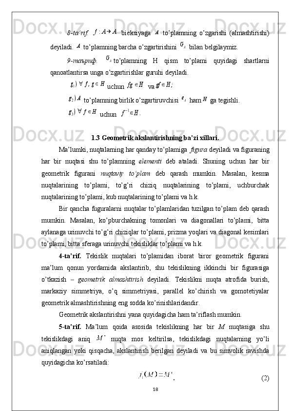 8- ta ’ rif .  f:A→	Α   bi е ksiyaga  	Α   to ’ plamning   o ’ zgarishi   ( almashtirishi )
d е yiladi . 	
Α   to ’ plamning   barcha   o ’ zgartirishini  	GΑ   bilan   b е lgilaymiz . 
9-таъриф.  	
GΑ to ’ plamning   H   qism   to ’ plami   quyidagi   shartlarni
qanoatlantirsa   unga   o ’ zgartirishlar   guruhi   d е yiladi . 
 	
g1)∀	f,g∈H  uchun 	fg	∈H  va	gf	∈H	;	
g2)Α
 to’plamning birlik o’zgartiruvchisi 	eΑ  ham	H  ga tеgishli. 	
g3)∀	f∈H
 uchun  	f−1∈H	.
1.3  Geometrik akslantirishning ba’zi xillari.
Ma’lumki, nuqtalarning har qanday to’plamiga   figura  deyiladi va figuraning
har   bir   nuqtasi   shu   to’plamning   elementi   deb   ataladi.   Shuning   uchun   har   bir
geometrik   figurani   nuqtaviy   to’plam   deb   qarash   mumkin.   Masalan,   kesma
nuqtalarining   to’plami,   to’g’ri   chiziq   nuqtalarining   to’plami,   uchburchak
nuqtalarining to’plami, kub nuqtalarining to’plami va h.k.
Bir qancha fuguralarni  nuqtalar  to’plamlaridan tuzilgan to’plam deb qarash
mumkin.   Masalan,   ko’pburchakning   tomonlari   va   diagonallari   to’plami,   bitta
aylanaga urinuvchi to’g’ri chiziqlar to’plami, prizma yoqlari va diagonal kesimlari
to’plami, bitta sferaga urinuvchi tekisliklar to’plami va h.k.
4-ta’rif.   Tekislik   nuqtalari   to’plamidan   iborat   biror   geometrik   figurani
ma’lum   qonun   yordamida   akslantirib,   shu   tekislikning   ikkinchi   bir   figurasiga
o’tkazish    	
‒ geometrik   almashtirish   deyiladi.   Tekislikni   nuqta   atrofida   burish,
markaziy   simmetriya,   o’q   simmetriyasi,   parallel   ko’chirish   va   gomotetiyalar
geometrik almashtirishning eng sodda ko’rinishlaridandir.
Geometrik akslantirishni yana quyidagicha ham ta’riflash mumkin.
5-ta’rif.   Ma’lum   qoida   asosida   tekislikning   har   bir   M   nuqtasiga   shu
tekislikdagi   aniq     nuqta   mos   keltirilsa,   tekislikdagi   nuqtalarning   yo’li
aniqlangan   yoki   qisqacha,   akslantirish   berilgan   deyiladi   va   bu   simvolik   ravishda
quyidagicha ko’rsatiladi:
.                                                    (2)
18 
