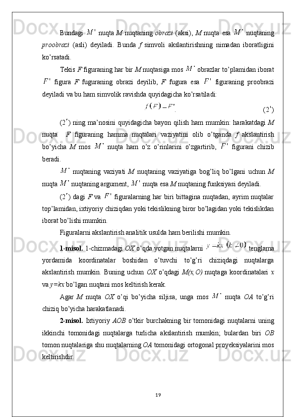 Bundagi     nuqta   M   nuqtaning   obrazi   (aksi),   M   nuqta   esa     nuqtaning
proobrazi   (asli)   deyiladi.   Bunda   f   simvoli   akslantirishning   nimadan   iboratligini
ko’rsatadi.
Tekis  F  figuraning har bir  M  nuqtasiga mos   obrazlar to’plamidan iborat
  figura   F   fuguraning   obrazi   deyilib,   F   fugura   esa     figuraning   proobrazi
deyiladi va bu ham simvolik ravishda quyidagicha ko’rsatiladi:
.                                                  (2 )
(2 ) ning ma’nosini  quyidagicha bayon qilish ham  mumkin:  harakatdagi   M
nuqta     F   figuraning   hamma   nuqtalari   vaziyatini   olib   o’tganda   f   akslantirish
bo’yicha   M   mos     nuqta   ham   o’z   o’rinlarini   o’zgartirib,     figurani   chizib
beradi.
  nuqtaning   vaziyati   M   nuqtaning   vaziyatiga   bog’liq   bo’lgani   uchun   M
nuqta   nuqtaning argument,   nuqta esa  M  nuqtaning funksiyasi deyiladi.
(2 ) dagi   F   va     figuralarning har  biri  bittagina nuqtadan, ayrim  nuqtalar
top’lamidan, ixtiyoriy chiziqdan yoki tekislikning biror bo’lagidan yoki tekislikdan
iborat bo’lishi mumkin.
Figuralarni akslantirish analitik usulda ham berilishi mumkin.
1-misol.  1-chizmadagi   OX  o’qda yotgan nuqtalarni    tenglama
yordamida   koordinatalar   boshidan   o’tuvchi   to’g’ri   chiziqdagi   nuqtalarga
akslantirish   mumkin.   Buning   uchun   OX   o’qdagi   M(x,O)   nuqtaga   koordinatalari   x
va  y=kx  bo’lgan nuqtani mos keltirish kerak.
Agar   M   nuqta   OX   o’qi   bo’yicha   siljisa,   unga   mos     nuqta   OA   to’g’ri
chiziq bo’yicha harakatlanadi.
2-misol.   Ixtiyoriy   AOB   o’tkir   burchakning   bir  tomonidagi   nuqtalarni   uning
ikkinchi   tomonidagi   nuqtalarga   turlicha   akslantirish   mumkin;   bulardan   biri   OB
tomon nuqtalariga shu nuqtalarning  OA  tomonidagi ortogonal proyeksiyalarini mos
keltirishdir.
19 