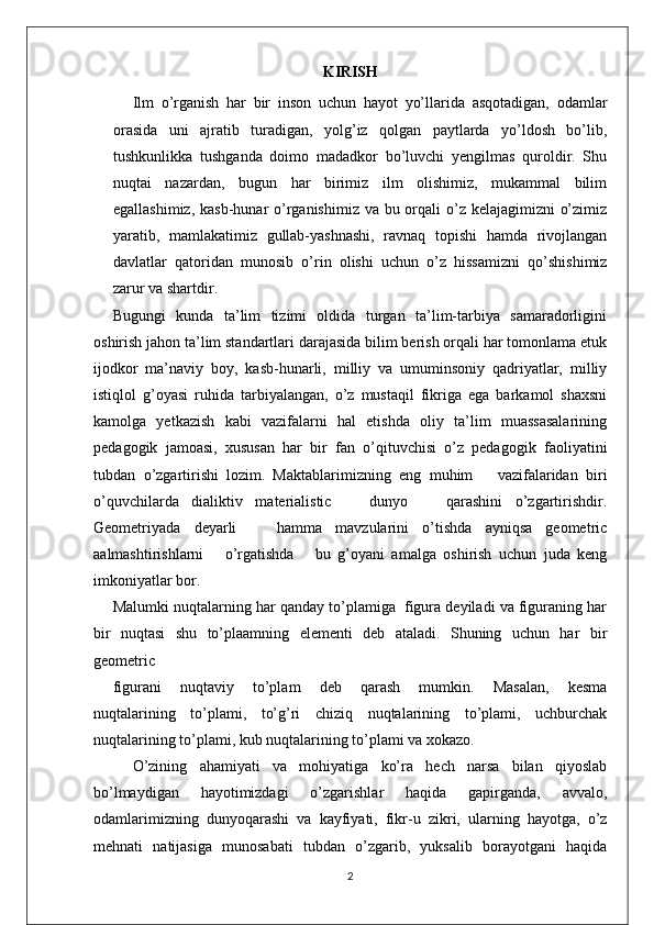 KIRISH
Ilm   o’rganish   har   bir   inson   uchun   hayot   yo’llarida   asqotadigan,   odamlar
orasida   uni   ajratib   turadigan,   yolg’iz   qolgan   paytlarda   yo’ldosh   bo’lib,
tushkunlikka   tushganda   doimo   madadkor   bo’luvchi   yengilmas   quroldir.   Shu
nuqtai   nazardan,   bugun   har   birimiz   ilm   olishimiz,   mukammal   bilim
egallashimiz, kasb-hunar  o’rganishimiz va bu orqali  o’z kelajagimizni  o’zimiz
yaratib,   mamlakatimiz   gullab-yashnashi,   ravnaq   topishi   hamda   rivojlangan
davlatlar   qatoridan   munosib   o’rin   olishi   uchun   o’z   hissamizni   qo’shishimiz
zarur va shartdir. 
Bugungi   kunda   ta’lim   tizimi   oldida   turgan   ta’lim-tarbiya   samaradorligini
oshirish jahon ta’lim standartlari darajasida bilim berish orqali har tomonlama etuk
ijodkor   ma’naviy   boy,   kasb-hunarli,   milliy   va   umuminsoniy   qadriyatlar,   milliy
istiqlol   g’oyasi   ruhida   tarbiyalangan,   o’z   mustaqil   fikriga   ega   barkamol   shaxsni
kamolga   yetkazish   kabi   vazifalarni   hal   etishda   oliy   ta’lim   muassasalarining
pedagogik   jamoasi,   xususan   har   bir   fan   o’qituvchisi   o’z   pedagogik   faoliyatini
tubdan   o’zgartirishi   lozim.   Maktablarimizning   eng   muhim       vazifalaridan   biri
o’quvchilarda   dialiktiv   materialistic       dunyo       qarashini   o’zgartirishdir.
Geometriyada   deyarli       hamma   mavzularini   o’tishda   ayniqsa   geometric
aalmashtirishlarni       o’rgatishda       bu   g’oyani   amalga   oshirish   uchun   juda   keng
imkoniyatlar bor.
Malumki nuqtalarning har qanday to’plamiga  figura deyiladi va figuraning har
bir   nuqtasi   shu   to’plaamning   elementi   deb   ataladi.   Shuning   uchun   har   bir
geometric
figurani     nuqtaviy     to’plam     deb     qarash     mumkin.     Masalan,     kesma
nuqtalarining   to’plami,   to’g’ri   chiziq   nuqtalarining   to’plami,   uchburchak
nuqtalarining to’plami, kub nuqtalarining to’plami va xokazo.
O’zining   ahamiyati   va   mohiyatiga   ko’ra   hech   narsa   bilan   qiyoslab
bo’lmaydigan   hayotimizdagi   o’zgarishlar   haqida   gapirganda,   avvalo,
odamlarimizning   dunyoqarashi   va   kayfiyati,   fikr-u   zikri,   ularning   hayotga,   o’z
mehnati   natijasiga   munosabati   tubdan   o’zgarib,   yuksalib   borayotgani   haqida
2 