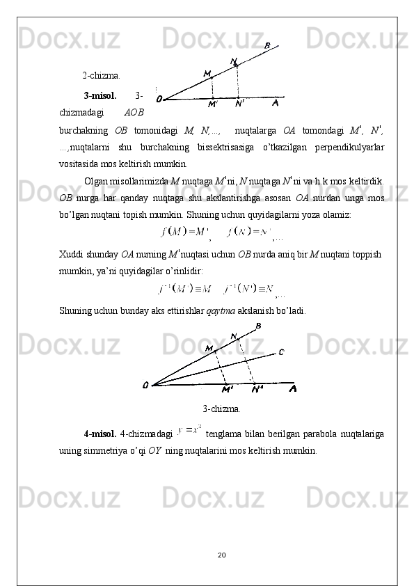 2-chizma.
3-misol.   3-
chizmadagi   AOB
burchakning   OB   tomonidagi   M,   N,…,     nuqtalarga   OA   tomondagi   M ,   N ,
…, nuqtalarni   shu   burchakning   bissektrisasiga   o’tkazilgan   perpendikulyarlar
vositasida mos keltirish mumkin.
Olgan misollarimizda  M  nuqtaga  M ni,  N  nuqtaga  N ni va h.k mos keltirdik.
OB   nurga   har   qanday   nuqtaga   shu   akslantirishga   asosan   OA   nurdan   unga   mos
bo’lgan nuqtani topish mumkin. Shuning uchun quyidagilarni yoza olamiz:
,       ,…
Xuddi shunday  OA  nurning  M nuqtasi uchun  OB  nurda aniq bir  M  nuqtani toppish
mumkin, ya’ni quyidagilar o’rinlidir:
     ,…
Shuning uchun bunday aks ettirishlar  qaytma  akslanish bo’ladi.
3-chizma.
4-misol.   4-chizmadagi     tenglama   bilan   berilgan   parabola   nuqtalariga
uning simmetriya o’qi  OY   ning nuqtalarini mos keltirish mumkin. 
20 