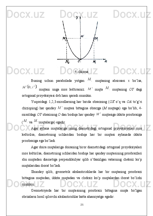 4-chizma.
Buning   uchun   parabolada   yotgan     nuqtaning   absissasi   x   bo’lsa,
  nuqtani   unga   mos   keltiramiz.     nuqta     nuqtaning   OY   dagi
ortogonal proyeksiyasi deb ham qarash mumkin.
Yuqoridagi   1,2,3-misollarning   har   birida   obrazning   ( OX   o’q   va   OA   to’g’ri
chiziqning)   har   qanday     nuqtasi   bittagina   obrazga   ( M   nuqtaga)   ega   bo’lib,   4-
misoldagi  OY  obrazning  O  dan boshqa har qanday    nuqtasiga ikkita proobrazga
(  va  nuqtalarga) egadir.
Agar   aylana   nuqtalariga   uning   diametridagi   ortogonal   proyeksiyalari   mos
keltirilsa,   diametrning   uchlaridan   boshqa   har   bir   nuqtasi   aylanada   ikkita
proobrazga ega bo’ladi.
Agar doira nuqtalariga doiraning biror diametridagi ortogonal proyeksiyalari
mos keltirilsa, diametrning uchlaridan boshqa har qanday nuqtasining proobrazlari
shu   nuqtadan   diametrga   perpendikulyar   qilib   o’tkazilgan   vatarning   cheksiz   ko’p
nuqtalaridan iborat bo’ladi.
Shunday   qilib,   geometrik   akslantirishlarda   har   bir   nuqtaning   proobrazi
bittagina   nuqtadan,   ikkita   nuqtadan   va   cheksiz   ko’p   nuqtalardan   iborat   bo’lishi
mumkin.
Geometriyada   har   bir   nuqtasining   proobrazi   bittagina   nuqta   bo’lgan
obrzalarni hosil qiluvchi akslantirishlar katta ahamiyatga egadir.
21 