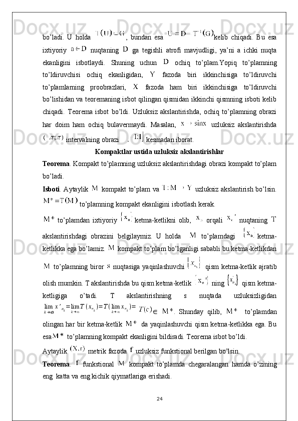 bo’ladi.   U   holda   ,   bundan   esa   kelib   chiqadi.   Bu   esa
ixtiyoriy     nuqtaning     ga   tegishli   atrofi   mavjudligi,   ya’ni   a   ichki   nuqta
ekanligini   isbotlaydi.   Shuning   uchun     ochiq   to’plam.Yopiq   to’plamning
to’ldiruvchisi   ochiq   ekanligidan,     fazoda   biri   ikkinchisiga   to’ldiruvchi
to’plamlarning   proobrazlari,     fazoda   ham   biri   ikkinchisiga   to’ldiruvchi
bo’lishidan va teoremaning isbot qilingan qismidan ikkinchi qismning isboti kelib
chiqadi.   Teorema   isbot   bo’ldi.   Uzluksiz   akslantirishda,   ochiq   to’plamning   obrazi
har   doim   ham   ochiq   bulavermaydi.   Masalan,     uzluksiz   akslantirishda
 intervalning obrazi      kesmadan iborat.
Kompaktlar ustida uzluksiz akslantirishlar
Teorema . Kompakt to’plamning uzluksiz akslantirishdagi obrazi kompakt to’plam
bo’ladi.
Isboti . Aytaylik     kompakt to’plam va     uzluksiz akslantirish bo’lsin.
 to’plamning kompakt ekanligini isbotlash kerak.
  to’plamdan   ixtiyoriy   ketma-ketlikni   olib,     orqali     nuqtaning  
akslantirishdagi   obrazini   belgilaymiz.   U   holda       to’plamdagi     ketma-
ketlikka ega bo’lamiz.   kompakt to’plam bo’lganligi sababli bu ketma-ketlikdan
  to’plamning biror     nuqtasiga yaqinlashuvchi     qism ketma-ketlik ajratib
olish mumkin. T akslantirishda bu qism ketma-ketlik   ning {xnk
'}  qism ketma-
ketligiga   o’tadi.   T   akslantirishning   s   nuqtada   uzluksizligidan	
lim
k→∞
x’nk=	limk→∞T	(xnk)=	T(limk→∞xnk)=
   .   Shunday   qilib,       to’plamdan
olingan har bir ketma-ketlik      da yaqinlashuvchi qism ketma-ketlikka ega. Bu
esa   to’plamning kompakt ekanligini bildiradi. Teorema isbot bo’ldi.
Aytaylik  metrik fazoda   uzluksiz funkstional berilgan bo’lsin.
Teorema .     funkstional     kompakt   to’plamda   chegaralangan   hamda   o’zining
eng  katta va eng kichik qiymatlariga erishadi.
24 