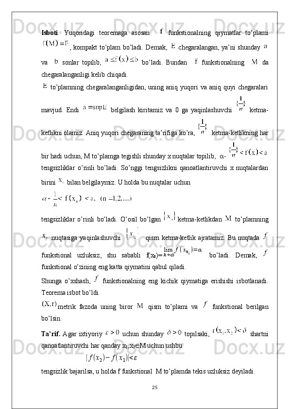 Isboti .   Yuqoridagi   teoremaga   asosan       funkstionalning   qiymatlar   to’plami
, kompakt to’plam bo’ladi. Demak,     chegaralangan, ya’ni shunday  
va       sonlar   topilib,     bo’ladi.   Bundan       funkstionalning       da
chegaralanganligi kelib chiqadi. 
  to’plamning  chegaralanganligidan,   uning  aniq  yuqori  va  aniq  quyi  chegaralari
mavjud.   Endi     belgilash   kiritamiz   va   0   ga   yaqinlashuvchi     ketma-
ketlikni olamiz. Aniq yuqori chegaraning ta’rifiga ko’ra,    ketma-ketlikning har
bir hadi uchun, M to’plamga tegishli shunday x nuqtalar topilib,    - 
tengsizliklar   o’rinli   bo’ladi.   So’nggi   tengsizlikni   qanoatlantiruvchi   x   nuqtalardan
birini   bilan belgilaymiz. U holda bu nuqtalar uchun
tengsizliklar   o’rinli   bo’ladi.   O’osil   bo’lgan   ketma-ketlikdan     to’plamning
  nuqtasiga   yaqinlashuvchi         qism   ketma-ketlik   ajratamiz.   Bu   nuqtada  
funkstional   uzluksiz,   shu   sababli   f(x
0 )=lim
k→∞	
f(xnk)=	α   bo’ladi.   Demak,  
funkstional o’zining eng katta qiymatini qabul qiladi.
Shunga   o’xshash,     funkstionalning   eng   kichik   qiymatiga   erishishi   isbotlanadi.
Teorema isbot bo’ldi.
metrik   fazoda   uning   biror     qism   to’plami   va     funkstional   berilgan
bo’lsin.
Ta’rif.   Agar   ixtiyoriy     uchun   shunday     topilsaki,     shartni
qanoatlantiruvchi har qanday x
1 ,x
2  M uchun ushbu        
                         	
|f(x2)−	f(x1)|<ε
tengsizlik bajarilsa, u holda f funkstional  M to’plamda tekis uzluksiz deyiladi.
25
