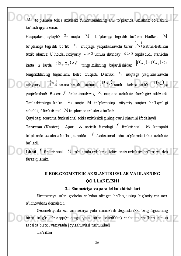     to’plamda   tekis   uzluksiz   funkstionalning   shu   to’plamda   uzluksiz   bo’lishini
ko’rish qiyin emas.
Haqiqatan,   aytaylik     nuqta         to’plamga   tegishli   bo’lsin.   Hadlari    
to’plamga   tegishli   bo’lib,       nuqtaga   yaqinlashuvchi   biror   ketma-ketlikni
tuzib olamiz. U holda, ixtiyoriy      uchun shunday      topiladiki, etarlicha
katta   n   larda     tengsizlikning   bajarilishidan  
tengsizlikning   bajarilishi   kelib   chiqadi.   Demak,     nuqtaga   yaqinlashuvchi
ixtiyoriy     ketma-ketlik   uchun   sonli   ketma-ketlik   ga
yaqinlashadi. Bu esa     funkstionalning      nuqtada uzluksiz ekanligini bildiradi.
Tanlashimizga   ko’ra       nuqta     to’plamning   ixtiyoriy   nuqtasi   bo’lganligi
sababli, f funkstional   to’plamda uzluksiz bo’ladi.
Quyidagi teorema funkstional tekis uzluksizligining etarli shartini ifodalaydi.
Teorema   (Kantor).     Agar       metrik   fazodagi     funkstional       kompakt
to’plamda uzluksiz bo’lsa, u holda        funkstional    shu to’plamda tekis uzluksiz
bo’ladi.
Isboti .     funkstional        to’plamda uzluksiz, lekin tekis uzluksiz bo’lmasin deb
faraz qilamiz. 
II-BOB.GEOMETRIK AKSLANTIRISHLAR VA ULARNING
QO’LLANILISHI
2.1 Simmetriya va parallel ko’chirish lari
Simmetriya   so’zi   grekcha   so’zdan   olingan   bo’lib,   uning   lug’aviy   ma’nosi
o’lchovdosh demakdir.
Geometriyada esa   simmetriya yoki   simmetrik  deganda  ikki  teng  figuraning
biror   to’g’ri   chiziqqa(nuqtaga   yoki   biror   tekislikka)   nisbatan   ma’lum   qonun
asosida bir xil vaziyatda joylashuvlari tushuniladi.
Ta’riflar
26 