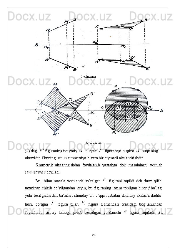 5-chizma
6-chizma
(4) dagi   figuraning ixtiyoriy   nuqtasi   figuradagi birgina   nuqtaning
obrazidir. Shuning uchun simmetriya o’zaro bir qiymatli akslantirishdir.
Simmetrik   akslantirishdan   foydalanib   yasashga   doir   masalalarni   yechish
simmetriya i  deyiladi.
Bu     bilan   masala   yechishda   so’ralgan     figurani   topildi   deb   faraz   qilib,
taxminan   chizib   qo’yilgandan   keyin,   bu   figuraning   lozim   topilgan   biror   f   bo’lagi
yoki   berilganlardan  ba’zilari   shunday   bir   o’qqa   nisbatan   shunday   akslantiriladiki,
hosil   bo’lgan     figura   bilan     figura   elementlari   orasidagi   bog’lanishdan
foydalanib,   asosiy   talabga   javob   beradigan   yordamchi     figura   topiladi.   Bu
28