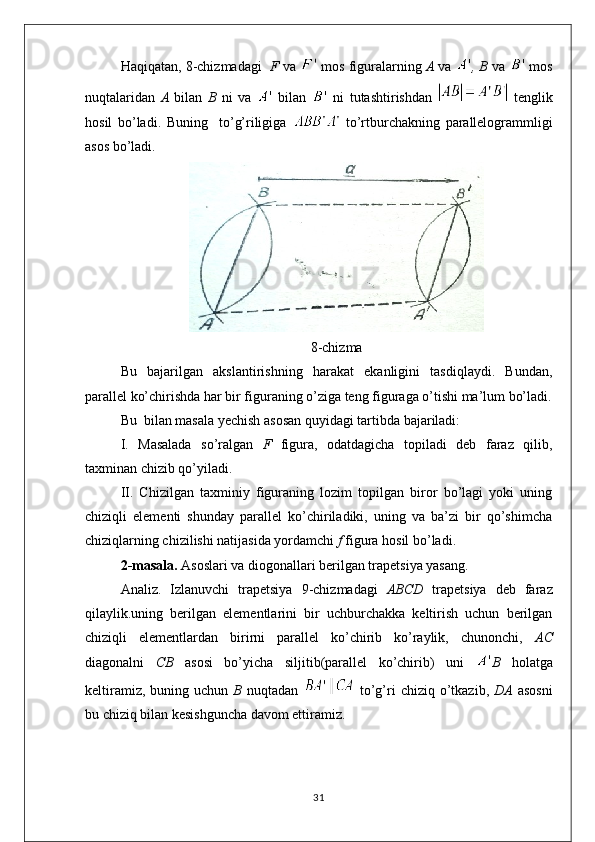 Haqiqatan, 8-chizmadagi    F  va     mos figuralarning  A  va  , B  va    mos
nuqtalaridan   A   bilan   B   ni   va     bilan     ni   tutashtirishdan     tenglik
hosil   bo’ladi.   Buning     to’g’riligiga     to’rtburchakning   parallelogrammligi
asos bo’ladi.
8-chizma
Bu   bajarilgan   akslantirishning   harakat   ekanligini   tasdiqlaydi.   Bundan,
parallel ko’chirishda har bir figuraning o’ziga teng figuraga o’tishi ma’lum bo’ladi.
Bu  bilan masala yechish asosan quyidagi tartibda bajariladi:
I.   Masalada   so’ralgan   F   figura,   odatdagicha   topiladi   deb   faraz   qilib,
taxminan chizib qo’yiladi.
II.   Chizilgan   taxminiy   figuraning   lozim   topilgan   biror   bo’lagi   yoki   uning
chiziqli   elementi   shunday   parallel   ko’chiriladiki,   uning   va   ba’zi   bir   qo’shimcha
chiziqlarning chizilishi natijasida yordamchi  f  figura hosil bo’ladi.
2-masala.  Asoslari va diogonallari berilgan trapetsiya yasang .
Analiz.   Izlanuvchi   trapetsiya   9-chizmadagi   ABCD   trapetsiya   deb   faraz
qilaylik.uning   berilgan   elementlarini   bir   uchburchakka   keltirish   uchun   berilgan
chiziqli   elementlardan   birirni   parallel   ko’chirib   ko’raylik,   chunonchi,   AC
diagonalni   CB   asosi   bo’yicha   siljitib(parallel   ko’chirib)   uni   B   holatga
keltiramiz,  buning uchun   B   nuqtadan     to’g’ri  chiziq  o’tkazib,   DA   asosni
bu chiziq bilan kesishguncha davom ettiramiz.
31 