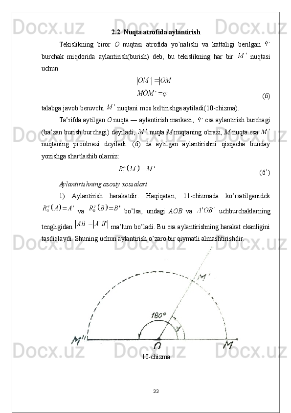 2.2  Nuqta atrofida aylantirish 
Tekislikning   biror   O   nuqtasi   atrofida   yo’nalishi   va   kattaligi   berilgan  
burchak   miqdorida   aylantirish(burish)   deb,   bu   tekislikning   har   bir     nuqtasi
uchun 
                                                    (6)
talabga javob beruvchi   nuqtani mos keltirishga aytiladi(10-chizma).
Ta’rifda aytilgan  O  nuqta ― aylantirish markazi,    esa aylantirish burchagi
(ba’zan burish burchagi) deyiladi,   nuqta  M  nuqtaning obrazi,  M  nuqta esa 
nuqtaning   proobrazi   deyiladi.   (6)   da   aytilgan   aylantirishni   qisqacha   bunday
yozishga shartlashib olamiz:
                                                             (6 )
Aylantirishning asosiy xossalari
1)   Aylantirish   harakatdir.   Haqiqatan,   11-chizmada   ko’rsatilganidek
  va     bo’lsa,   undagi   AOB   va     uchburchaklarning
tengligidan   ma’lum bo’ladi. Bu esa aylantirishning harakat ekanligini
tasdiqlaydi. Shuning uchun aylantirish o’zaro bir qiymatli almashtirishdir.
10-chizma
33 