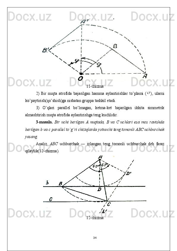 11-chizma
2)   Bir   nuqta   atrofida   bajarilgan   hamma   aylantirishlar   to’plami   ( ),   ularni
ko’paytirish(qo’shish)ga nisbatan gruppa tashkil etadi.
3)   O’qlari   parallel   bo’lmagan,   ketma-ket   bajarilgan   ikkita   simmetrik
almashtirish nuqta atrofida aylantirishga teng kuchlidir.
3-masala.   Bir   uchi   berilgan   A   nuqtada,   B   va   C   uchlari   esa   mos   ravishda
berilgan b va c parallel to’g’ri chiziqlarda yotuvchi teng tomonli ABC uchburchak
yasang.
Analiz.   ABC   uchburchak   ―   izlangan   teng   tomonli   uchburchak   deb   faraz
qilaylik(12-chizma).
12-chizma
34