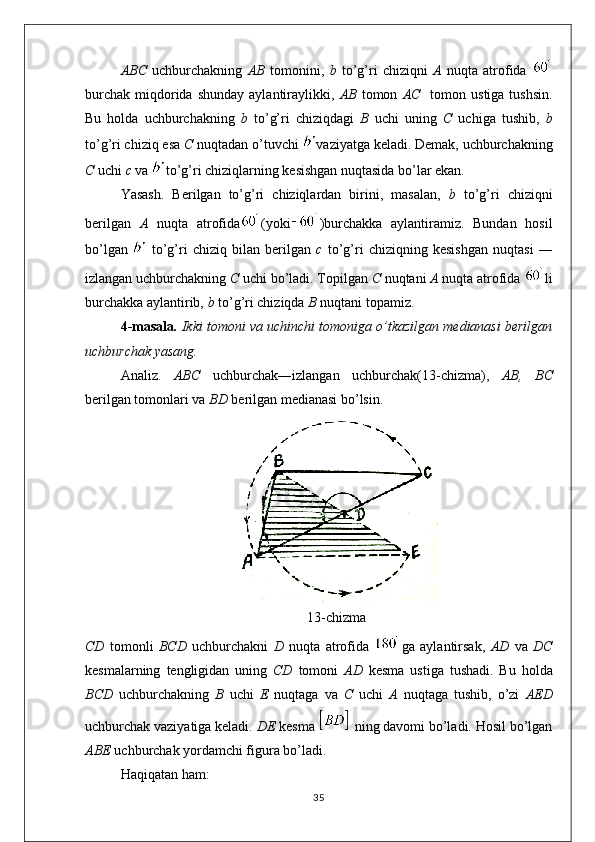 ABC   uchburchakning   AB   tomonini,   b   to’g’ri   chiziqni   A   nuqta   atrofida  
burchak   miqdorida  shunday   aylantiraylikki,   AB   tomon   AC     tomon  ustiga  tushsin.
Bu   holda   uchburchakning   b   to’g’ri   chiziqdagi   B   uchi   uning   C   uchiga   tushib,   b
to’g’ri chiziq esa  C  nuqtadan o’tuvchi  vaziyatga keladi. Demak, uchburchakning
C  uchi  c  va  to’g’ri chiziqlarning kesishgan nuqtasida bo’lar ekan.
Yasash.   Berilgan   to’g’ri   chiziqlardan   birini,   masalan,   b   to’g’ri   chiziqni
berilgan   A   nuqta   atrofida (yoki )burchakka   aylantiramiz.   Bundan   hosil
bo’lgan     to’g’ri   chiziq   bilan   berilgan   c   to’g’ri   chiziqning   kesishgan   nuqtasi   ―
izlangan uchburchakning  C  uchi bo’ladi. Topilgan  C  nuqtani  A  nuqta atrofida  li
burchakka aylantirib,  b  to’g’ri chiziqda  B  nuqtani topamiz.
4-masala .  Ikki tomoni va uchinchi tomoniga o’tkazilgan medianasi berilgan
uchburchak yasang.
Analiz.   ABC   uchburchak―izlangan   uchburchak(13-chizma),   AB,   BC
berilgan tomonlari va  BD  berilgan medianasi bo’lsin.
13-chizma
CD   tomonli   BCD   uchburchakni   D   nuqta   atrofida   ga   aylantirsak,   AD   va   DC
kesmalarning   tengligidan   uning   CD   tomoni   AD   kesma   ustiga   tushadi.   Bu   holda
BCD   uchburchakning   B   uchi   E   nuqtaga   va   C   uchi   A   nuqtaga   tushib,   o’zi   AED
uchburchak vaziyatiga keladi.  DE  kesma   ning davomi bo’ladi. Hosil bo’lgan
ABE  uchburchak yordamchi figura bo’ladi. 
Haqiqatan ham:
35 