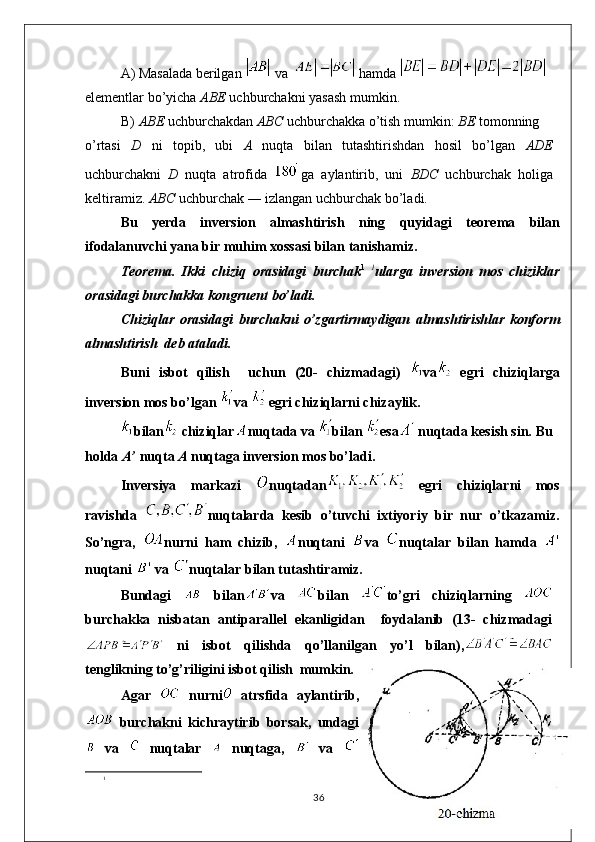 A) Masalada berilgan   va   hamda 
elementlar bo’yicha  ABE  uchburchakni yasash mumkin.
B) ABE  uchburchakdan  ABC  uchburchakka o’tish mumkin:  BE  tomonning
o’rtasi   D   ni   topib,   ubi   A   nuqta   bilan   tutashtirishdan   hosil   bo’lgan   ADE
uchburchakni   D   nuqta   atrofida   ga   aylantirib,   uni   BDC   uchburchak   holiga
keltiramiz.  ABC  uchburchak ― izlangan uchburchak bo’ladi.
Bu   yerda   inversion   almashtirish   ning   quyidag i   teorema   bilan
ifodalanuvchi yana bir muhim xossasi bilan tanishamiz.
Teorema.   Ikki   c hiziq   orasidagi   burchak 1   1
ularga   inversion   mos   chiziklar
orasidagi burchakka kongrue nt  bo’ladi.
Chiziqlar   orasidagi   burchakni   o’zgartirmaydigan   almashtirishlar   konform
almashtirish  deb ataladi.
Bu n i   isbot   qilish     uchun   (20-   chizmadagi)   va   egri   chiziqlarga
inversion mos bo’lgan  va   egri chiziqlarni chizaylik.
bilan  chiziqlar nuqtada va  bilan  esa  nuqtada kesish sin. Bu
holda  A’  nuqta  A  nuqtaga inversion mos bo’ladi.
Inversiya   markazi   nuqtadan   egri   chiziqlarni   mos
ravishda   nuqtalarda   kesib   o’tuvchi   ixtiyoriy   bir   nur   o’tkazamiz.
So’ngra,   nurni   ham   chizib,   nuqtani   va   nuqtalar   bilan   hamda  
nuqtani   va  nuqtalar bilan tutashtiramiz.
Bundagi     bilan va   bilan   to’gri   chiziqlarning  
burchakka   nisbatan   antiparallel   ekanligidan     foydalanib   (13-   chizmadagi
  ni   isbot   qilishda   qo’llanilgan   yo’l   bilan),
tenglikning to’g’riligini isbot qilish  mumkin.
Agar     nurni   atrsfida   aylantirib,
  burchakni   kichraytirib   borsak,   undagi
  va     nuqtalar     nuqtaga,     va  
1
36 