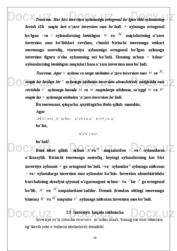 Teorema.  Har biri inversiya aylanasiga ortogonal bo’lgan ikki aylananing
kesish   iSh     nuqta   lari   o’zaro   inversion   mos   bo’ladi.     aylanaga   ortogonal
bo’lgan   va     aylanalarning   kesishgan     va     nuqtalarining   o’zaro
inversion   mos   bo’lishlari   ravshan,   chunki   birinchi   teoremaga   teskari
teoremaga   muvofiq,   vnversiya   aylanasiga   ortogonal   bo’lgan   aylanaga
inversion   figura   o’sha   aylananing   uzi   bo’ladi.   Shuning   uchun     bilan
aylanalarning kesishgan nuqtalari ham o’zaro inversion mos bo’ladi.
Teorema.  Agar   aylana va unga nisbatan o’zaro inversion mos   va 
nuqta lar boshqa bir   aylanaga nisbatan inversion almashtirish  natijasida mos
ravishda      aylanaga hamda     va     nuqtalarga akslansa, so’nggi     va  
nuqta lar   aylanaga nisbatan ‘o’zaro inversion bo’ladi. .
Bu teoremani, qisqacha, quyidagicha ifoda qilish  mumkin;
Agar
b o’lsa,
bo’ladi 1
.
Buni   isbot   qilish     uchun   va   nuqtalardan     va   aylanalarni
o ’ tkazaylik .   Birinchi   teoremaga   muvofiq,   keyingi   aylanalarning   har   biri
inversiya aylanasi     ga ortogonal  bo’ladi. va   aylanalar aylanaga nisbatan
  va   aylanalarga   inversion   mos   aylanalar   bo’lsin.   Inversion   almashtirishda
burchakning absolyut qiymati o’zgarmagani uchun   va   lar     ga ortogonal
bo’lib,     va   nuqtalardano’tadilar.   Demak   (bundan   oldingi   teoremaga
binoan)   va  nuqtalar    aylanaga nisbatan inversion mos bo’ladi.
2.3  Inversiya  haqida tushuncha
Inversiya so’zi lotincha  inversion   so’zidan olinib, buning ma’nosi tekarisini
ag’darish yoki o’rinlarini akslantirish demakdir.
38 