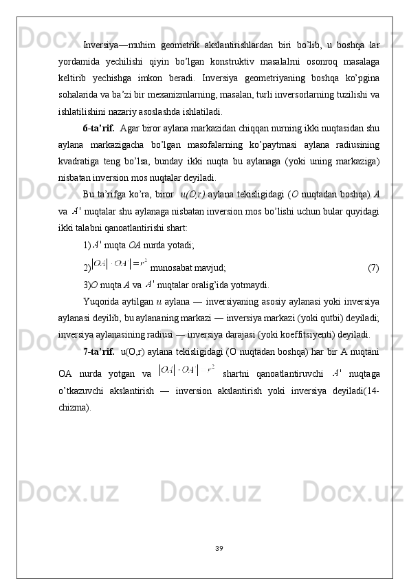 Inversiya―muhim   geometrik   akslantirishlardan   biri   bo’lib,   u   boshqa   lar
yordamida   yechilishi   qiyin   bo’lgan   konstruktiv   masalalrni   osonroq   masalaga
keltirib   yechishga   imkon   beradi.   Inversiya   geometriyaning   boshqa   ko’pgina
sohalarida va ba’zi bir mexanizmlarning, masalan, turli inversorlarning tuzilishi va
ishlatilishini nazariy asoslashda ishlatiladi.
6-ta’rif.   Agar biror aylana markazidan chiqqan nurning ikki nuqtasidan shu
aylana   markazigacha   bo’lgan   masofalarning   ko’paytmasi   aylana   radiusining
kvadratiga   teng   bo’lsa,   bunday   ikki   nuqta   bu   aylanaga   (yoki   uning   markaziga)
nisbatan inversion mos nuqtalar deyiladi.
Bu ta’rifga ko’ra, biror     u(O,r)   aylana tekisligidagi  ( O   nuqtadan boshqa)   A
va   nuqtalar shu aylanaga nisbatan inversion mos bo’lishi uchun bular quyidagi
ikki talabni qanoatlantirishi shart:
1)  nuqta  OA  nurda yotadi;
2)  munosabat mavjud;                                                           (7)    
3) O  nuqta  A  va   nuqtalar oralig’ida yotmaydi.
Yuqorida aytilgan   u   aylana ― inversiyaning asosiy  aylanasi  yoki  inversiya
aylanasi deyilib, bu aylananing markazi ― inversiya markazi (yoki qutbi) deyiladi;
inversiya aylanasining radiusi ― inversiya darajasi (yoki koeffitsiyenti) deyiladi.
7-ta’rif.    u(O,r) aylana tekisligidagi (O nuqtadan boshqa) har bir A nuqtani
OA   nurda   yotgan   va     shartni   qanoatlantiruvchi     nuqtaga
o’tkazuvchi   akslantirish   ―   inversion   akslantirish   yoki   inversiya   deyiladi(14-
chizma).
39 