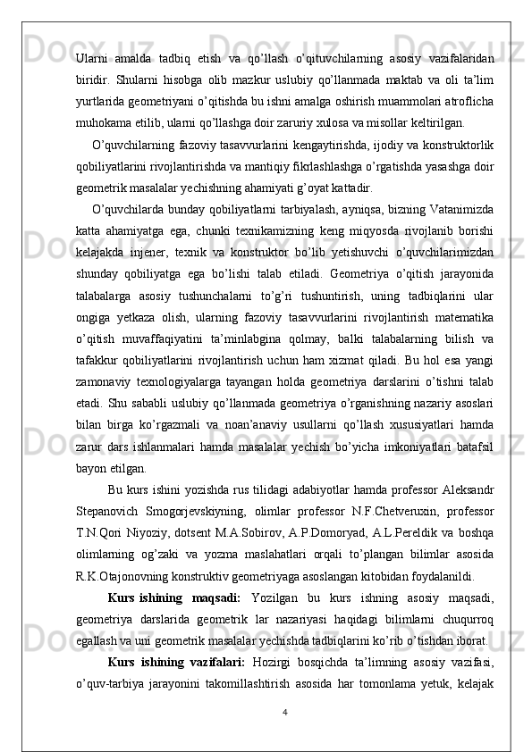 Ularni   amalda   tadbiq   etish   va   qo’llash   o’qituv chilarning   asosiy   vazifalaridan
biridir.   Shularni   hisobga   olib   mazkur   uslubiy   qo’llanmada   maktab   va   oli   ta’lim
yurtlarida geometriyani o’qitishda bu ishni amalga oshirish muammolari atroflicha
muhokama etilib, ularni qo’llashga doir zaruriy xulosa va misollar keltirilgan.
O’quvchilarning fazoviy tasavvurlarini kengaytirishda, ijodiy va konstruktorlik
qobiliyatlarini rivojlantirishda va mantiqiy fikrlashlashga o’rgatishda yasashga doir
geometrik masalalar yechishning ahamiyati g’oyat kattadir.
O’quvchilarda bunday qobiliyatlarni tarbiyalash, ayniqsa, bizning Vatanimizda
katta   ahamiyatga   ega,   chunki   texnikamizning   keng   miqyosda   rivojlanib   borishi
kelajakda   injener,   texnik   va   konstruktor   bo’lib   yetishuvchi   o’quvchilarimizdan
shunday   qobiliyatga   ega   bo’lishi   talab   etiladi.   Geometriya   o’qitish   jarayonida
talabalarga   asosiy   tushunchalarni   to’g’ri   tushuntirish,   uning   tadbiqlarini   ular
ongiga   yetkaza   olish,   ularning   fazoviy   tasavvurlarini   rivojlantirish   matematika
o’qitish   muvaffaqiyatini   ta’minlabgina   qolmay,   balki   talabalarning   bilish   va
tafakkur   qobiliyatlarini   rivojlantirish   uchun   ham   xizmat   qiladi.   Bu   hol   esa   yangi
zamonaviy   texnologiyalarga   tayangan   holda   geometriya   darslarini   o’tishni   talab
etadi. Shu  sababli   uslubiy  qo’llanmada  geometriya o’rganishning  nazariy asoslari
bilan   birga   ko’rgazmali   va   noan’anaviy   usullarni   qo’llash   xususiyatlari   hamda
zarur   dars   ishlanmalari   hamda   masalalar   yechish   bo’yicha   imkoniyatlari   batafsil
bayon etilgan.
Bu kurs ishini  yozishda rus tilidagi  adabiyotlar  hamda professor  Aleksandr
Stepanovich   Smogorjevskiyning,   olimlar   professor   N.F.Chetveruxin,   professor
T.N.Qori   Niyoziy,   dotsent   M.A.Sobirov,   A.P.Domoryad,   A.L.Pereldik   va   boshqa
olimlarning   og’zaki   va   yozma   maslahatlari   orqali   to’plangan   bilimlar   asosida
R.K.Otajonovning konstruktiv geometriyaga asoslangan kitobidan foydalanildi.
Kurs   ishining     maqsadi:     Yozilgan     bu     kurs     ishning     asosiy     maqsadi,
geometriya   darslarida   geometrik   lar   nazariyasi   haqidagi   bilimlarni   chuqurroq
egallash va uni geometrik masalalar yechishda tadbiqlarini ko’rib o’tishdan iborat.
Kurs   ishining   vazifalari:   Hоzirgi   bоsqichda   ta’limning   asosiy   vazifasi,
o’quv-tarbiya   jarayonini   takоmillashtirish   asosida   har   tоmоnlama   yetuk,   kelajak
4 