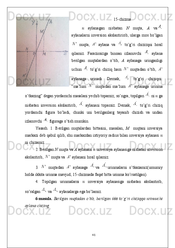 15-chizma
u   aylanagan   nisbatan   N   nuqta,   A   va
aylanalarni inversion akslantiririb, ularga mos bo’lgan
  nuqta,     aylana   va     to’g’ri   chizizqni   hosil
qilamiz.   Farazimizga   binoan   izlanuvchi     aylana
berilgan   nuqtalardan   o’tib,   A   aylanaga   uringanligi
uchun     to’g’ri   chiziq   ham     nuqtadan   o’tib,  
aylanaga   urinadi.   Demak,     to’g’ri   chiziqni:
“ma’lum     nuqtadan   ma’lum     aylanaga   urinma
o’tkazing” degan yordamchi masalani yechib topamiz; so’ngra, topilgan   ni  u  ga
nisbatan   inversion   akslantirib,     aylanani   topamiz.   Demak,     to’g’ri   chiziq
yordamchi   figura   bo’ladi,   chunki   uni   berilganlarg   tayanib   chizish   va   undan
izlanuvchi   figuraga o’tish mumkin.
Yasash.   1.   Berilgan   nuqtalardan   bittasini,   masalan,   M     nuqtani   inversiya
markazi deb qabul qilib, shu markazdan ixtiyoriy radius bilan inversiya aylanasi   u
ni chizamiz.
2. Berilgan  N  nuqta va  A  aylanani  u  unversiya aylanasiga nisbatan inversion
akslantirib,   nuqta va   aylanani hosil qilamiz.
3.     nuqtadan     aylanaga   va   urinmalarni   o’tkazamiz(umumiy
holda ikkita urinma mavjud, 15-chizmada faqat bitta urinma ko’rsatilgan).
4.   Topilgan   urinmalarni   u   inversiya   aylanasiga   nisbatan   akslantirib,
so’ralgan   va   aylanalarga ega bo’lamiz.
6-masala.   Berilgan nuqtadan o’tib, berilgan ikki to’g’ri  chiziqqa urinuvchi
aylana chizing.
41 