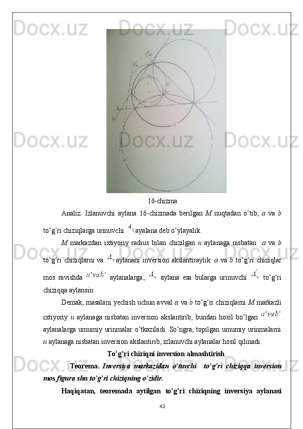 16-chizma
Analiz.   Izlanuvchi   aylana   16-chizmada   berilgan   M   nuqtadan   o’tib,   a   va   b
to’g’ri chiziqlarga urinuvchi   ayalana deb o’ylayalik.
M   markazdan   ixtiyoriy   radius   bilan   chizilgan   u   aylanaga   nisbatan     a   va   b
to’g’ri  chiziqlarni va   aylanani  inversion akslantiraylik.   a   va   b   to’g’ri chiziqlar
mos   ravishda     aylanalarga,     aylana   esa   bularga   urinuvchi     to’g’ri
chiziqqa aylansin. 
Demak, masalani yechish uchun avval   a   va   b   to’g’ri chiziqlarni   M   markazli
ixtiyoriy   u   aylanaga   nisbatan   inversion   akslantirib,   bundan   hosil   bo’lgan  
aylanalarga umumiy urinmalar o’tkaziladi. So’ngra, topilgan umumiy urinmalarni
u  aylanaga nisbatan inversion akslantirib, izlanuvchi aylanalar hosil qilinadi.
To’g’ri chiziqni inversion almashtirish 
Teorema.   Inversiya   markazidan   o’tuvchi     to’g’ri   chiziqq a   inversion
mos   figura   shu   to’g’ri  chiziq ning   o’zidir.
Haqiq at an,   teoremada   aytilgan   to’g’ri   chiziqning   inversiya   aylanasi
42 