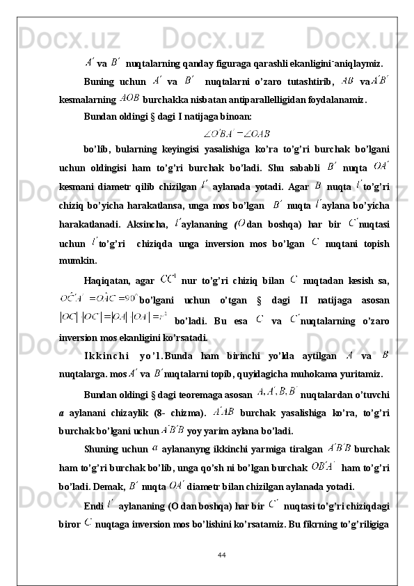  va    nuqtalarning qanday figuraga qarashli ekanligini - 
aniqlaymiz.
Buning   uchun     va       nuqtalarni   o’zaro   tutashtirib,     va
kesmalarning   burchakka nisbatan antiparallelligidan foydalanamiz.
Bundan oldingi § dagi I natijaga binoan:
bo ’ lib ,   bularning   keyingisi   yasalishiga   ko ’ ra   to ’ g ’ ri   burchak   bo ’ lgani
uchun   oldingisi   ham   to ’ g ’ ri   burchak   bo ’ ladi .   Shu   sababli     nuqta  
kesmani   diametr   qil i b   chizilgan     aylanada   yotadi .   Agar     nuqta   to ’ g ’ ri
chiziq   bo ’ yicha   harakatlansa ,   unga   mos   bo ’ lgan       nuqta   aylana   bo ’ yicha
harakatlanadi .   Aksincha,   aylananing   ( dan   boshqa)   har   bir   nuqtasi
uchun   to’g’ri     chiziqda   unga   inversio n   mos   bo’lgan     nuqtani   topish
mumkin.
Haqiqatan,   agar     nur   to’g’ri   chiziq   bilan     nuqtadan   kesish   sa,
bo’lgani   uchun   o’tgan   §   dagi   II   natijaga   asosan
  bo’ladi.   Bu   esa     va   nuqta l arning   o’zaro
inversion   mos   ekanligini   ko’rsatadi.
I k k i n c h i   y o ’ l . Bunda   ham   birinchi   yo’lda   aytilgan     va  
nuqtalarga. mos  va  nuqtalarni   topib, quyidagicha   muhokama   yuritamiz.
Bundan oldingi § dagi teoremaga asosan   nuqtalardan o’tuvchi
a   aylanani   chizaylik   (8-   chizma).     burchak   yasalishiga   ko’ra,   to’g’ri
burchak bo’lgani uchun  yoy yarim aylana bo’ladi.
Shuning  uchun     aylananyng  ikkinchi   yarmiga  tiralgan     burchak
ham to’g’ri burchak bo’lib, unga qo’sh ni bo’lgan burchak     ham to’g’ri
bo’ladi. Demak,   nuqta    diametr bilan chizilgan aylanada yotadi.
Endi    aylananing (O dan boshqa) har bir    nuqtasi to’g’ri chiziqdagi
biror   nuqtaga inversion mos bo’lishini ko’rsatamiz. Bu fikrning to’g’riligiga
44 